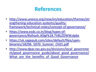 References
• http://www.unesco.org/new/en/education/themes/str
engthening-education-systems/quality-
framework/technical-notes/concept-of-governance/
• https://www.esds.co.in/blog/types-of-
governance/#sthash.iK0gFk18.7V8LZOWW.dpbs
• https://uk.sagepub.com/sites/default/files/upm-
binaries/18296_5070_Sumner_Ch01.pdf
• http://www.dpac.tas.gov.au/divisions/local_governme
nt/good_governance_guide/about_good_governance/
What_are_the_benefits_of_Good_Governance
 