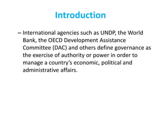 Introduction
– International agencies such as UNDP, the World
Bank, the OECD Development Assistance
Committee (DAC) and others define governance as
the exercise of authority or power in order to
manage a country’s economic, political and
administrative affairs.
 