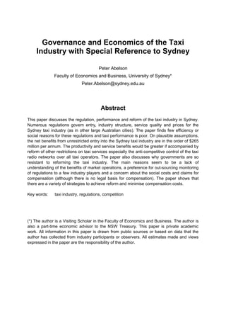 Governance and Economics of the Taxi
Industry with Special Reference to Sydney
Peter Abelson
Faculty of Economics and Business, University of Sydney*
Peter.Abelson@sydney.edu.au
Abstract
This paper discusses the regulation, performance and reform of the taxi industry in Sydney.
Numerous regulations govern entry, industry structure, service quality and prices for the
Sydney taxi industry (as in other large Australian cities). The paper finds few efficiency or
social reasons for these regulations and taxi performance is poor. On plausible assumptions,
the net benefits from unrestricted entry into the Sydney taxi industry are in the order of $265
million per annum. The productivity and service benefits would be greater if accompanied by
reform of other restrictions on taxi services especially the anti-competitive control of the taxi
radio networks over all taxi operators. The paper also discusses why governments are so
resistant to reforming the taxi industry. The main reasons seem to be a lack of
understanding of the benefits of market operations, a preference for out-sourcing monitoring
of regulations to a few industry players and a concern about the social costs and claims for
compensation (although there is no legal basis for compensation). The paper shows that
there are a variety of strategies to achieve reform and minimise compensation costs.
Key words: taxi industry, regulations, competition
(*) The author is a Visiting Scholar in the Faculty of Economics and Business. The author is
also a part-time economic advisor to the NSW Treasury. This paper is private academic
work. All information in this paper is drawn from public sources or based on data that the
author has collected from industry participants or observers. All estimates made and views
expressed in the paper are the responsibility of the author.
 
