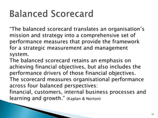 “The balanced scorecard translates an organisation’s mission and strategy into a comprehensive set of performance measures that provide the framework for a strategic measurement and management system. ,[object Object],The balanced scorecard retains an emphasis on achieving financial objectives, but also includes the performance drivers of those financial objectives. ,[object Object],The scorecard measures organisational performance across four balanced perspectives: financial, customers, internal business processes and learning and growth.” (Kaplan & Norton),[object Object],Balanced Scorecard,[object Object],31,[object Object]