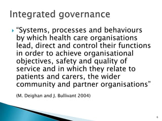 “Systems, processes and behaviours by which health care organisations lead, direct and control their functions in order to achieve organisational objectives, safety and quality of service and in which they relate to patients and carers, the wider community and partner organisations”(M. Deighan and J. Bullivant 2004),[object Object],Integrated governance,[object Object],6,[object Object]