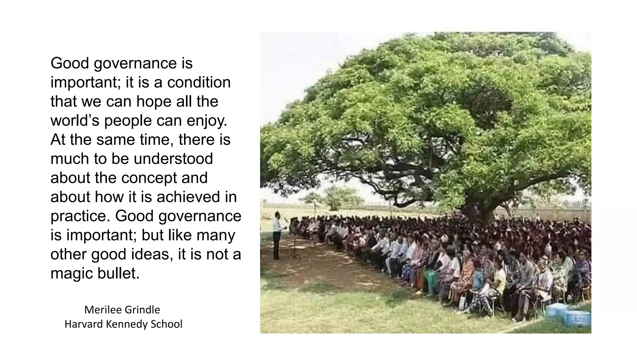 Merilee Grindle
Harvard Kennedy School
Good governance is
important; it is a condition
that we can hope all the
world’s people can enjoy.
At the same time, there is
much to be understood
about the concept and
about how it is achieved in
practice. Good governance
is important; but like many
other good ideas, it is not a
magic bullet.
 