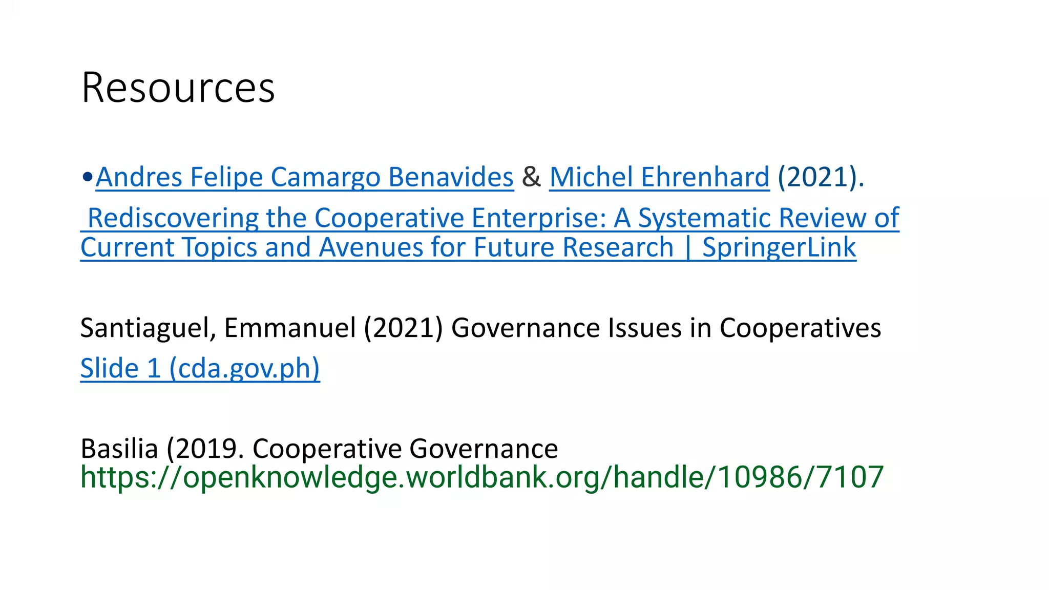 Resources
•Andres Felipe Camargo Benavides & Michel Ehrenhard (2021).
Rediscovering the Cooperative Enterprise: A Systematic Review of
Current Topics and Avenues for Future Research | SpringerLink
Santiaguel, Emmanuel (2021) Governance Issues in Cooperatives
Slide 1 (cda.gov.ph)
Basilia (2019. Cooperative Governance
https://openknowledge.worldbank.org/handle/10986/7107
 