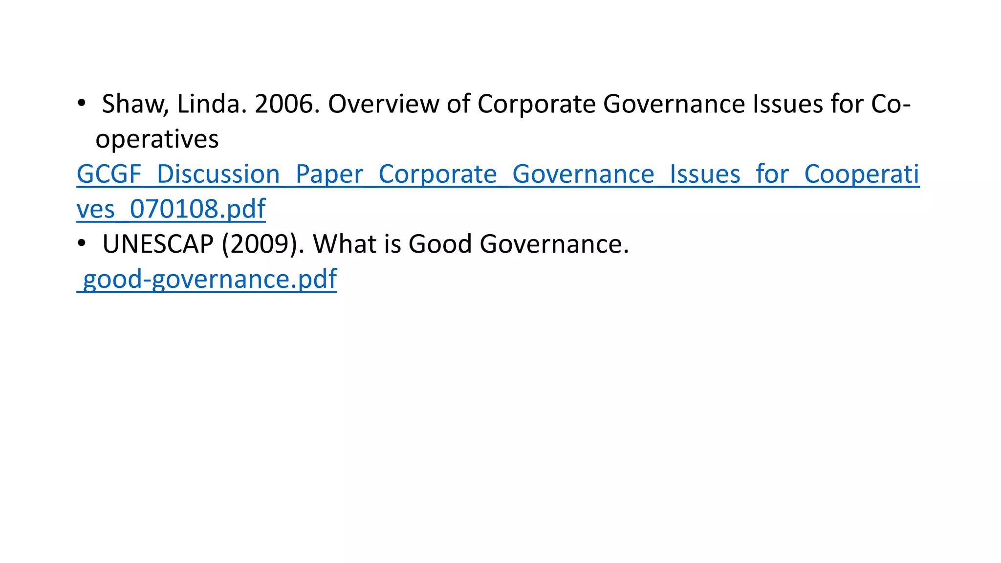 • Shaw, Linda. 2006. Overview of Corporate Governance Issues for Co-
operatives
GCGF_Discussion_Paper_Corporate_Governance_Issues_for_Cooperati
ves_070108.pdf
• UNESCAP (2009). What is Good Governance.
good-governance.pdf
 