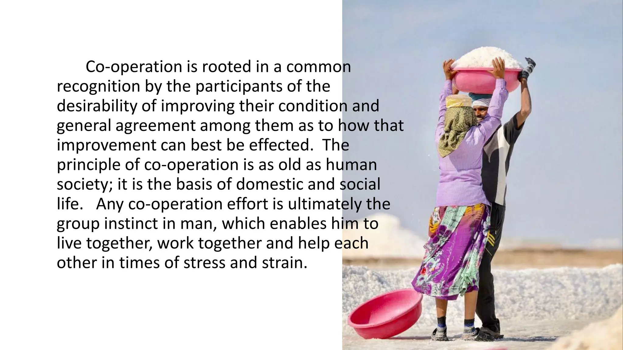 Co-operation is rooted in a common
recognition by the participants of the
desirability of improving their condition and
general agreement among them as to how that
improvement can best be effected. The
principle of co-operation is as old as human
society; it is the basis of domestic and social
life. Any co-operation effort is ultimately the
group instinct in man, which enables him to
live together, work together and help each
other in times of stress and strain.
 