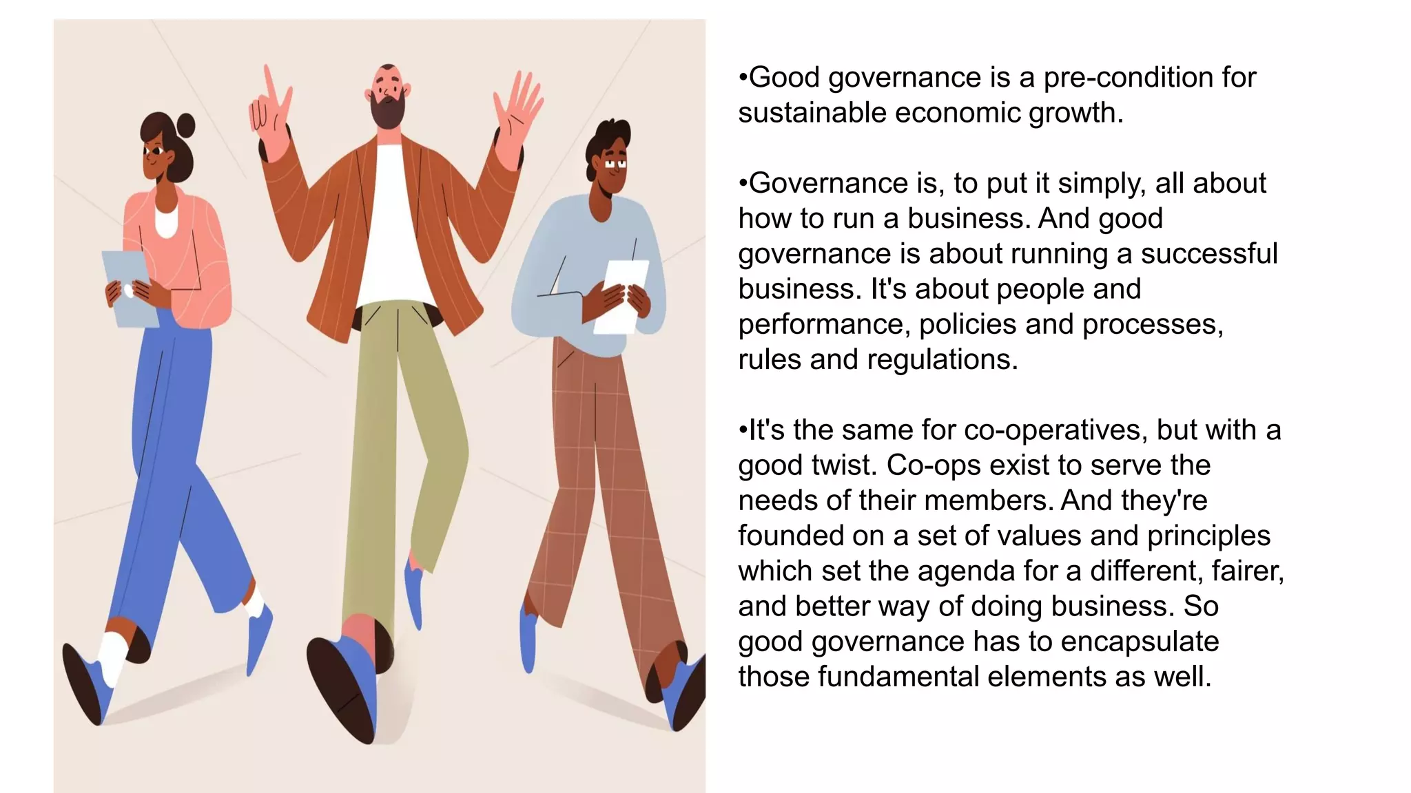 •Good governance is a pre-condition for
sustainable economic growth.
•Governance is, to put it simply, all about
how to run a business. And good
governance is about running a successful
business. It's about people and
performance, policies and processes,
rules and regulations.
•It's the same for co-operatives, but with a
good twist. Co-ops exist to serve the
needs of their members. And they're
founded on a set of values and principles
which set the agenda for a different, fairer,
and better way of doing business. So
good governance has to encapsulate
those fundamental elements as well.
 