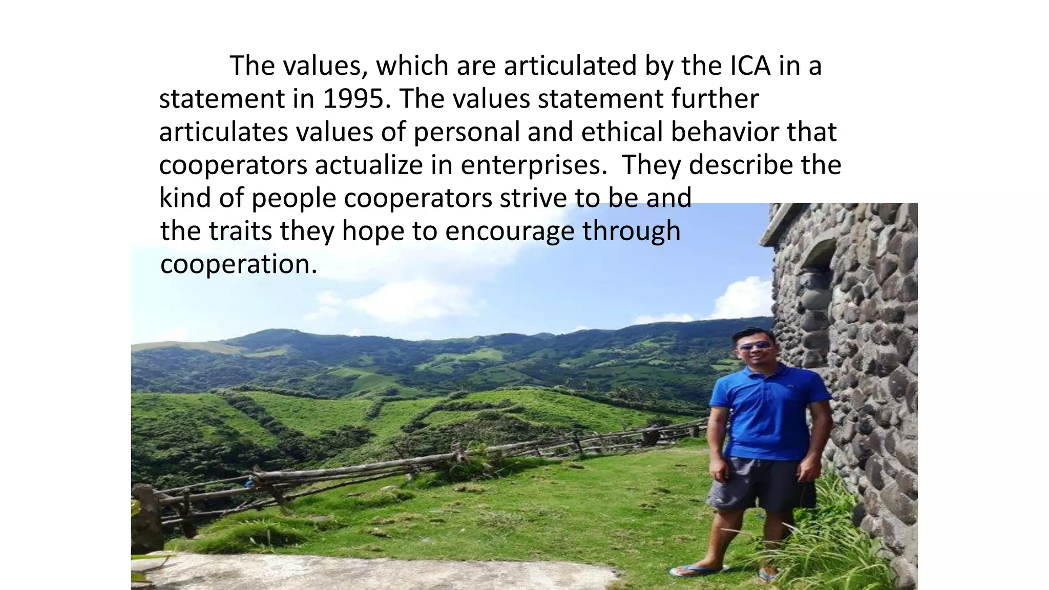 The values, which are articulated by the ICA in a
statement in 1995. The values statement further
articulates values of personal and ethical behavior that
cooperators actualize in enterprises. They describe the
kind of people cooperators strive to be and
the traits they hope to encourage through
cooperation.
 