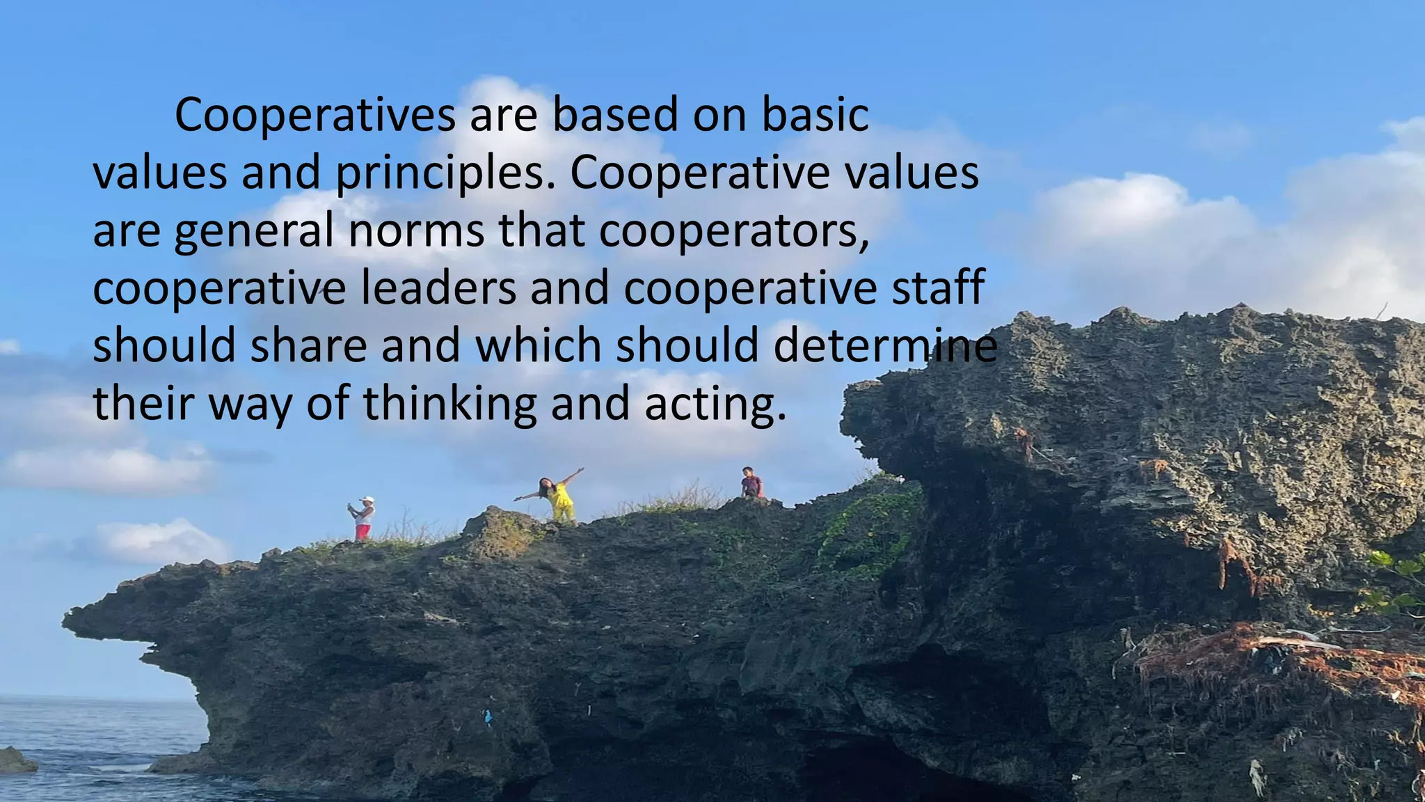 Cooperatives are based on basic
values and principles. Cooperative values
are general norms that cooperators,
cooperative leaders and cooperative staff
should share and which should determine
their way of thinking and acting.
 