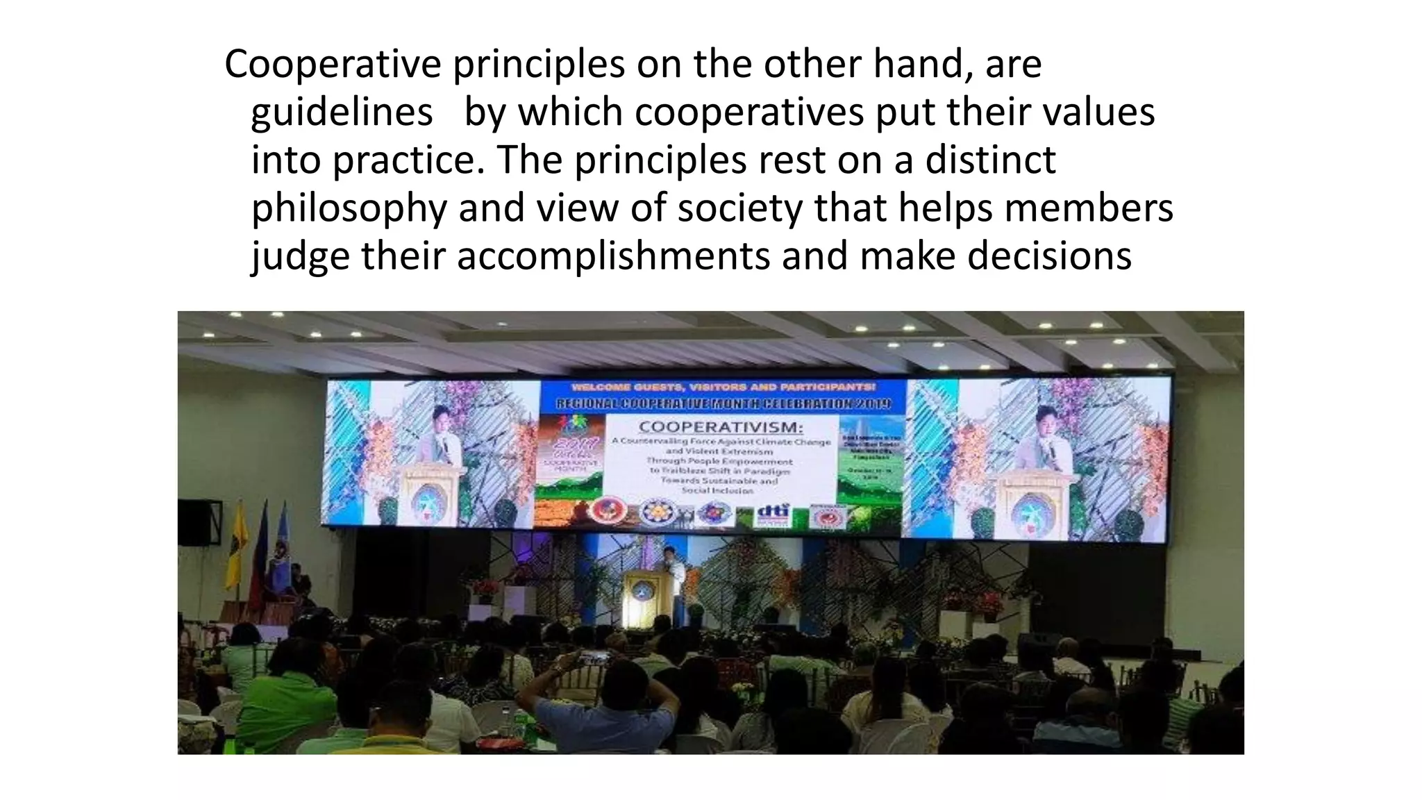 Cooperative principles on the other hand, are
guidelines by which cooperatives put their values
into practice. The principles rest on a distinct
philosophy and view of society that helps members
judge their accomplishments and make decisions
 