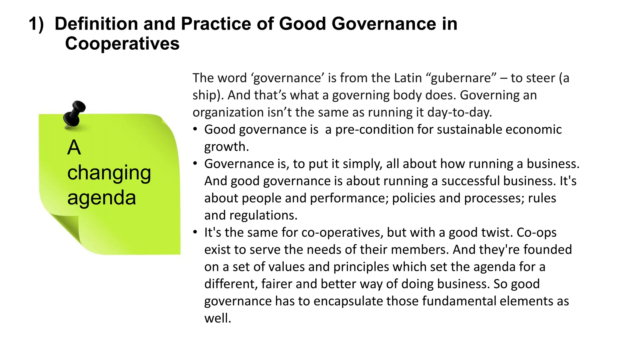 The word ‘governance’ is from the Latin “gubernare” – to steer (a
ship). And that’s what a governing body does. Governing an
organization isn’t the same as running it day-to-day.
• Good governance is a pre-condition for sustainable economic
growth.
• Governance is, to put it simply, all about how running a business.
And good governance is about running a successful business. It's
about people and performance; policies and processes; rules
and regulations.
• It's the same for co-operatives, but with a good twist. Co-ops
exist to serve the needs of their members. And they're founded
on a set of values and principles which set the agenda for a
different, fairer and better way of doing business. So good
governance has to encapsulate those fundamental elements as
well.
1) Definition and Practice of Good Governance in
Cooperatives
A
changing
agenda
 