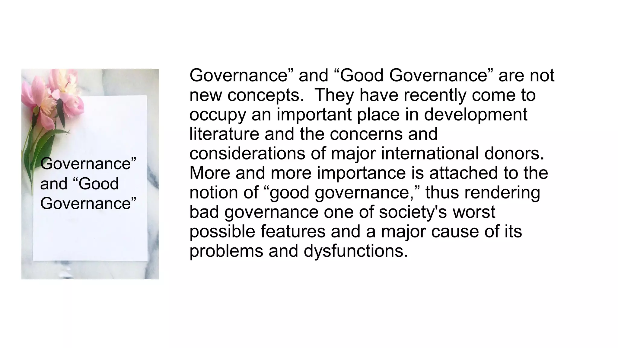 Governance” and “Good Governance” are not
new concepts. They have recently come to
occupy an important place in development
literature and the concerns and
considerations of major international donors.
More and more importance is attached to the
notion of “good governance,” thus rendering
bad governance one of society's worst
possible features and a major cause of its
problems and dysfunctions.
Governance”
and “Good
Governance”
 