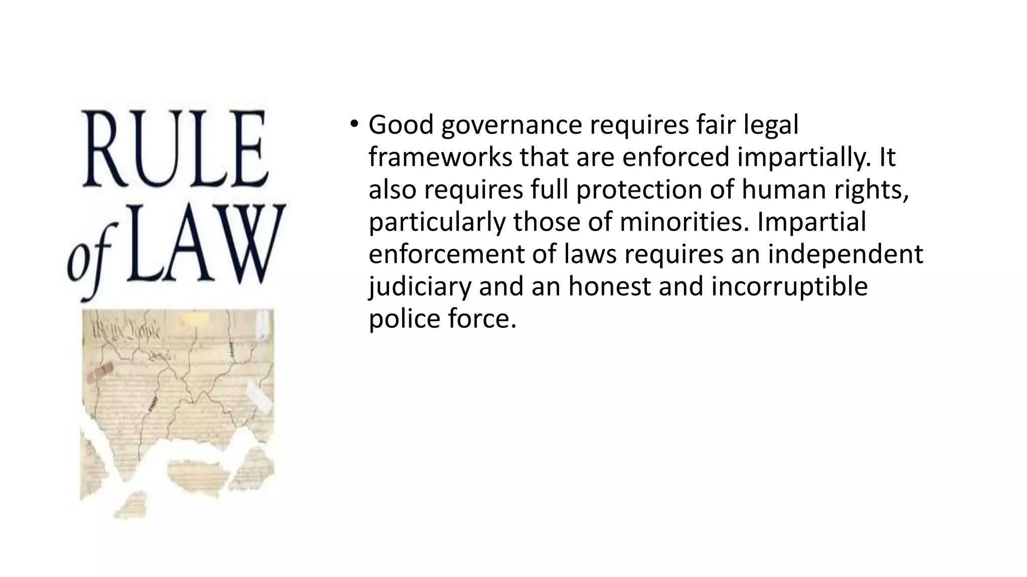 • Good governance requires fair legal
frameworks that are enforced impartially. It
also requires full protection of human rights,
particularly those of minorities. Impartial
enforcement of laws requires an independent
judiciary and an honest and incorruptible
police force.
 