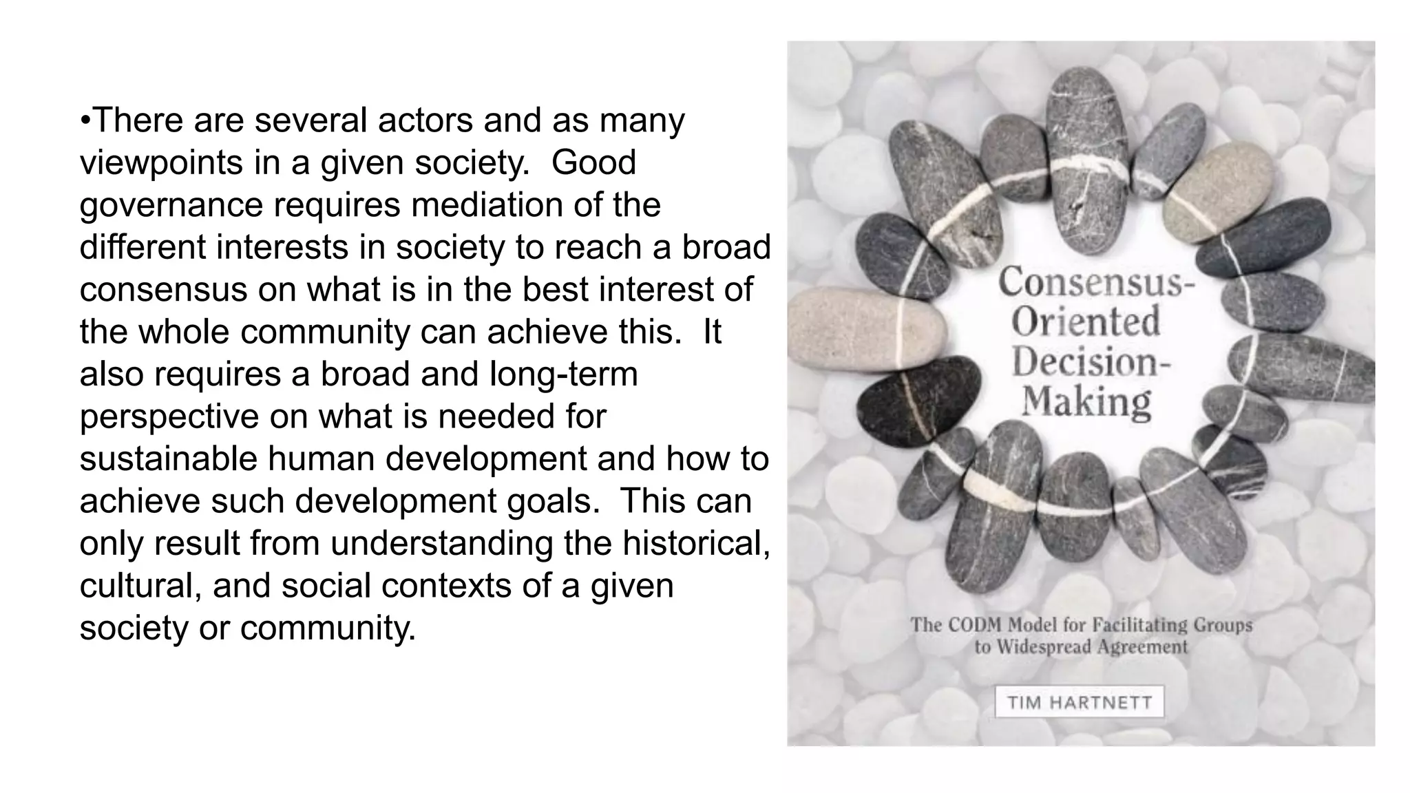 •There are several actors and as many
viewpoints in a given society. Good
governance requires mediation of the
different interests in society to reach a broad
consensus on what is in the best interest of
the whole community can achieve this. It
also requires a broad and long-term
perspective on what is needed for
sustainable human development and how to
achieve such development goals. This can
only result from understanding the historical,
cultural, and social contexts of a given
society or community.
 