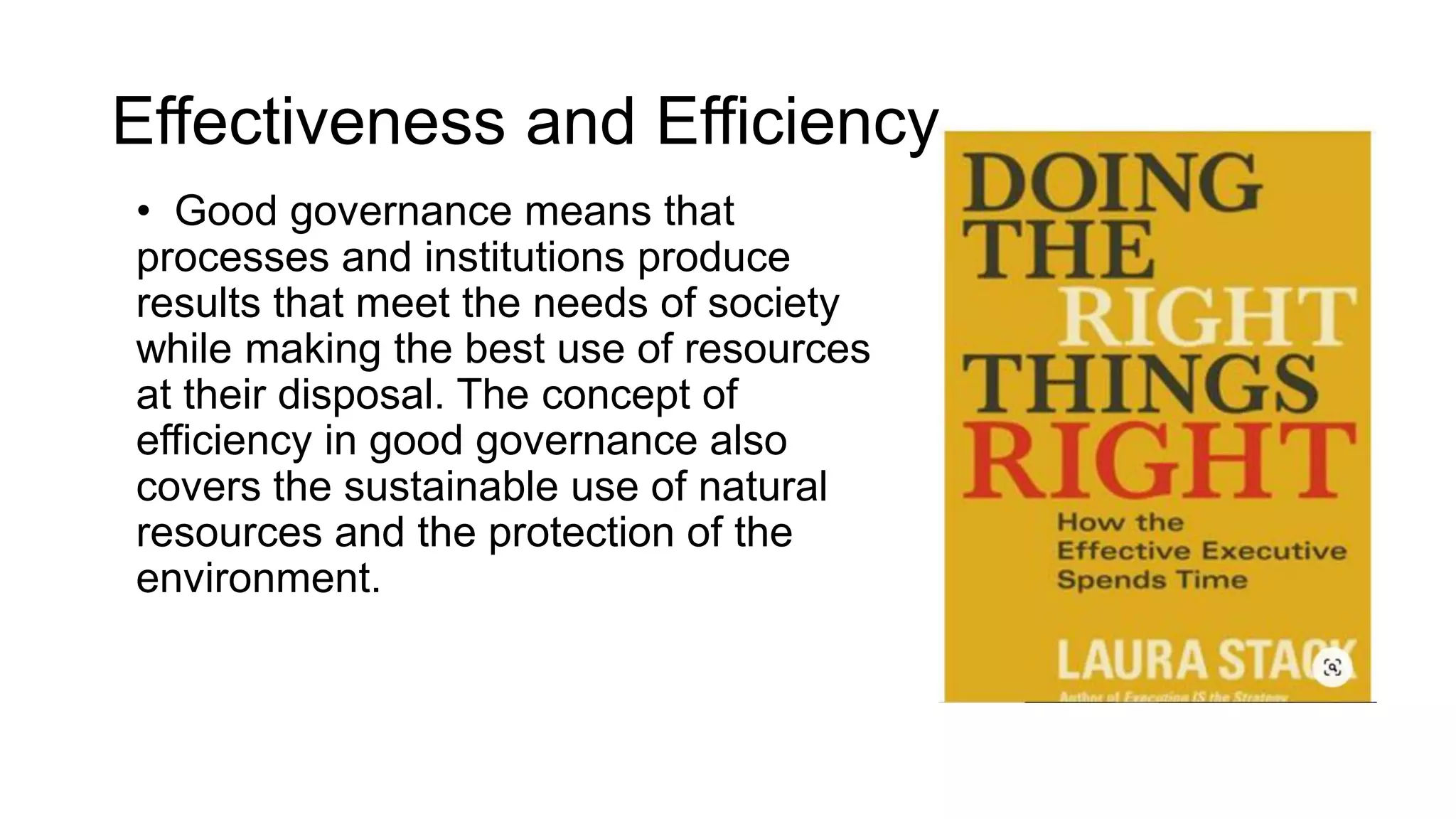 Effectiveness and Efficiency
• Good governance means that
processes and institutions produce
results that meet the needs of society
while making the best use of resources
at their disposal. The concept of
efficiency in good governance also
covers the sustainable use of natural
resources and the protection of the
environment.
 