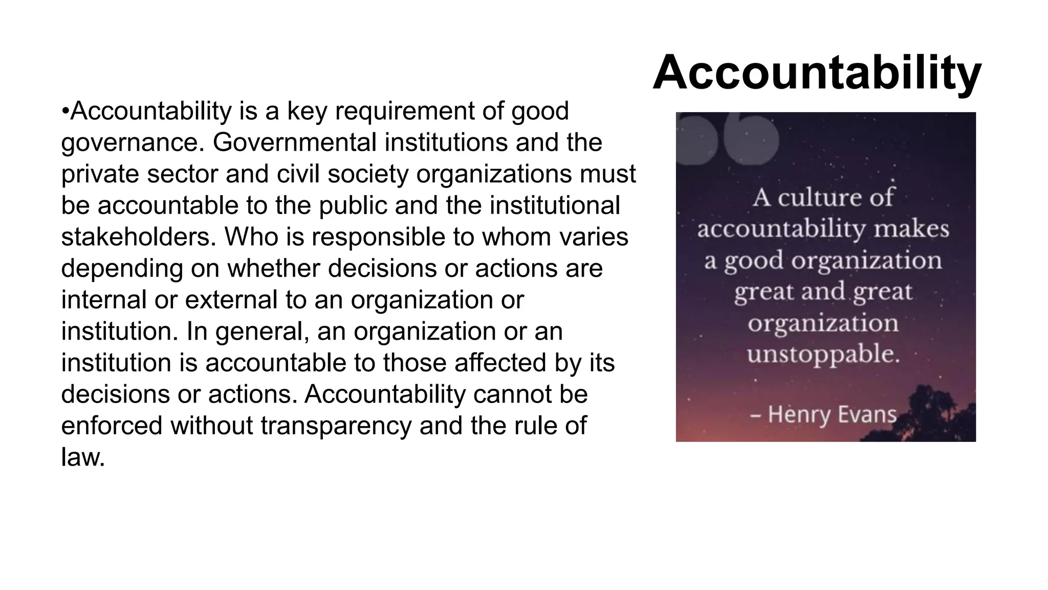 Accountability
•Accountability is a key requirement of good
governance. Governmental institutions and the
private sector and civil society organizations must
be accountable to the public and the institutional
stakeholders. Who is responsible to whom varies
depending on whether decisions or actions are
internal or external to an organization or
institution. In general, an organization or an
institution is accountable to those affected by its
decisions or actions. Accountability cannot be
enforced without transparency and the rule of
law.
 