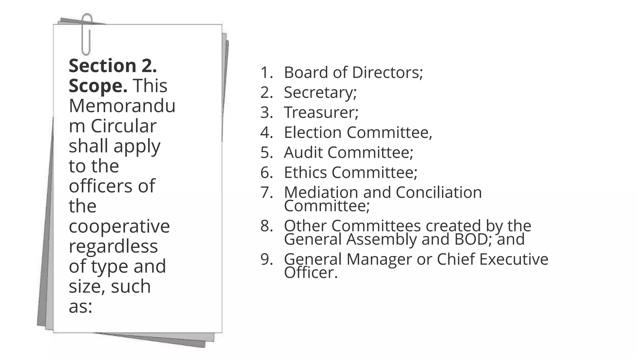 1. Board of Directors;
2. Secretary;
3. Treasurer;
4. Election Committee,
5. Audit Committee;
6. Ethics Committee;
7. Mediation and Conciliation
Committee;
8. Other Committees created by the
General Assembly and BOD; and
9. General Manager or Chief Executive
Officer.
Section 2.
Scope. This
Memorandu
m Circular
shall apply
to the
officers of
the
cooperative
regardless
of type and
size, such
as:
 