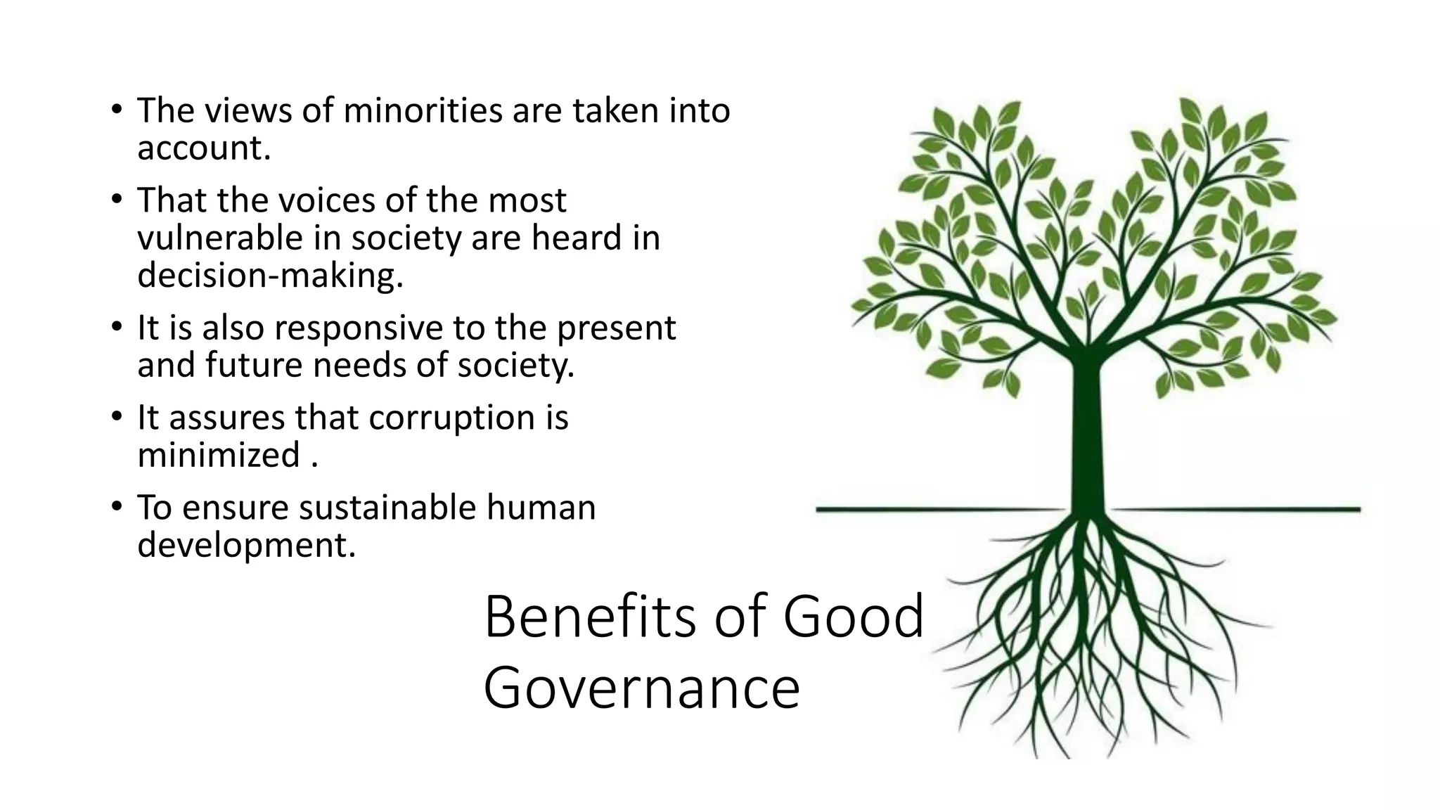 Benefits of Good
Governance
• The views of minorities are taken into
account.
• That the voices of the most
vulnerable in society are heard in
decision-making.
• It is also responsive to the present
and future needs of society.
• It assures that corruption is
minimized .
• To ensure sustainable human
development.
 