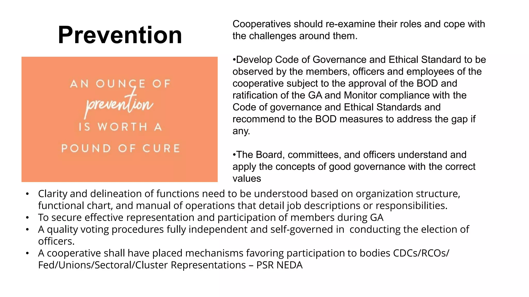 Prevention
Cooperatives should re-examine their roles and cope with
the challenges around them.
•Develop Code of Governance and Ethical Standard to be
observed by the members, officers and employees of the
cooperative subject to the approval of the BOD and
ratification of the GA and Monitor compliance with the
Code of governance and Ethical Standards and
recommend to the BOD measures to address the gap if
any.
•The Board, committees, and officers understand and
apply the concepts of good governance with the correct
values
• Clarity and delineation of functions need to be understood based on organization structure,
functional chart, and manual of operations that detail job descriptions or responsibilities.
• To secure effective representation and participation of members during GA
• A quality voting procedures fully independent and self-governed in conducting the election of
officers.
• A cooperative shall have placed mechanisms favoring participation to bodies CDCs/RCOs/
Fed/Unions/Sectoral/Cluster Representations – PSR NEDA
 