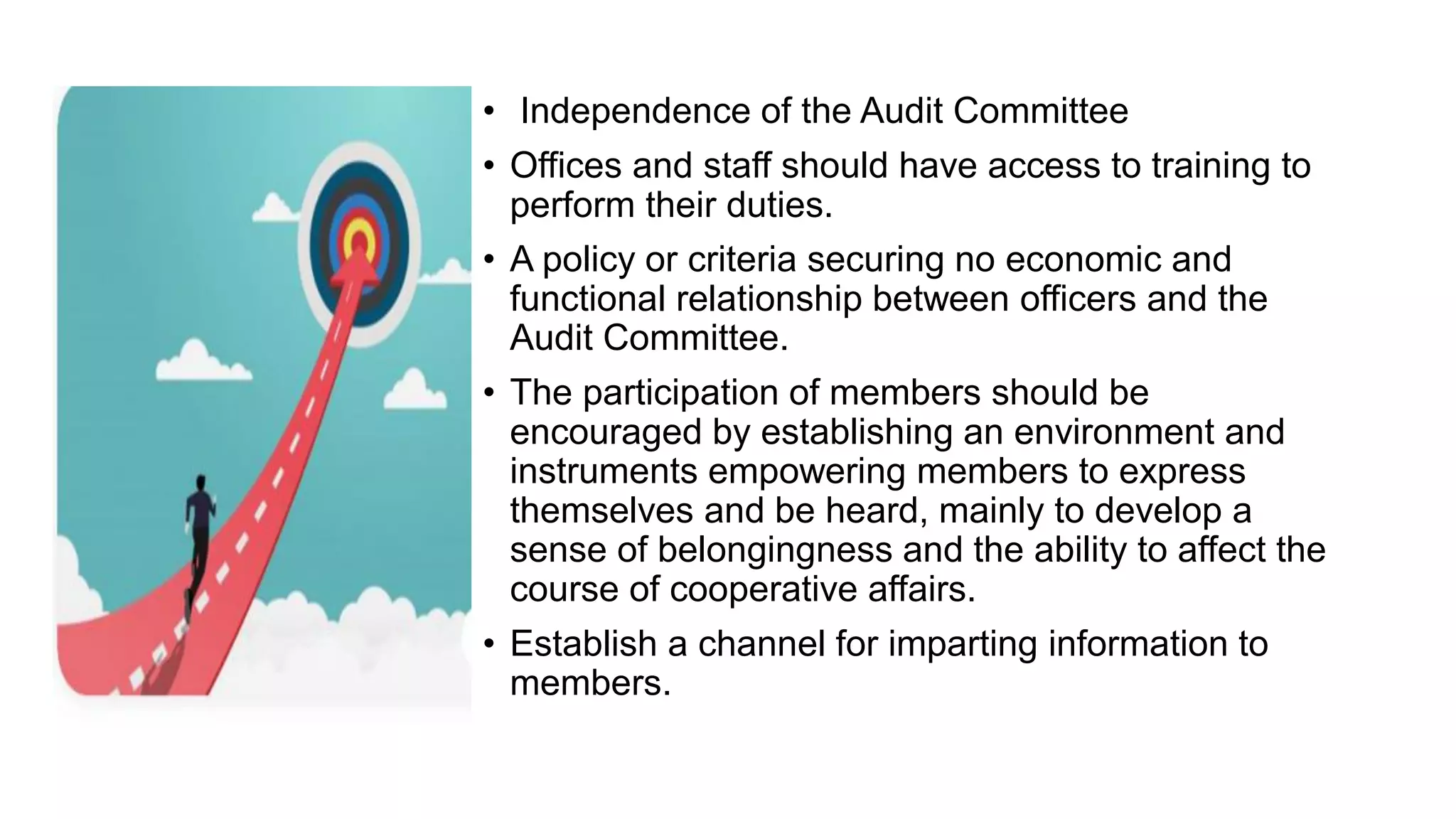 • Independence of the Audit Committee
• Offices and staff should have access to training to
perform their duties.
• A policy or criteria securing no economic and
functional relationship between officers and the
Audit Committee.
• The participation of members should be
encouraged by establishing an environment and
instruments empowering members to express
themselves and be heard, mainly to develop a
sense of belongingness and the ability to affect the
course of cooperative affairs.
• Establish a channel for imparting information to
members.
 