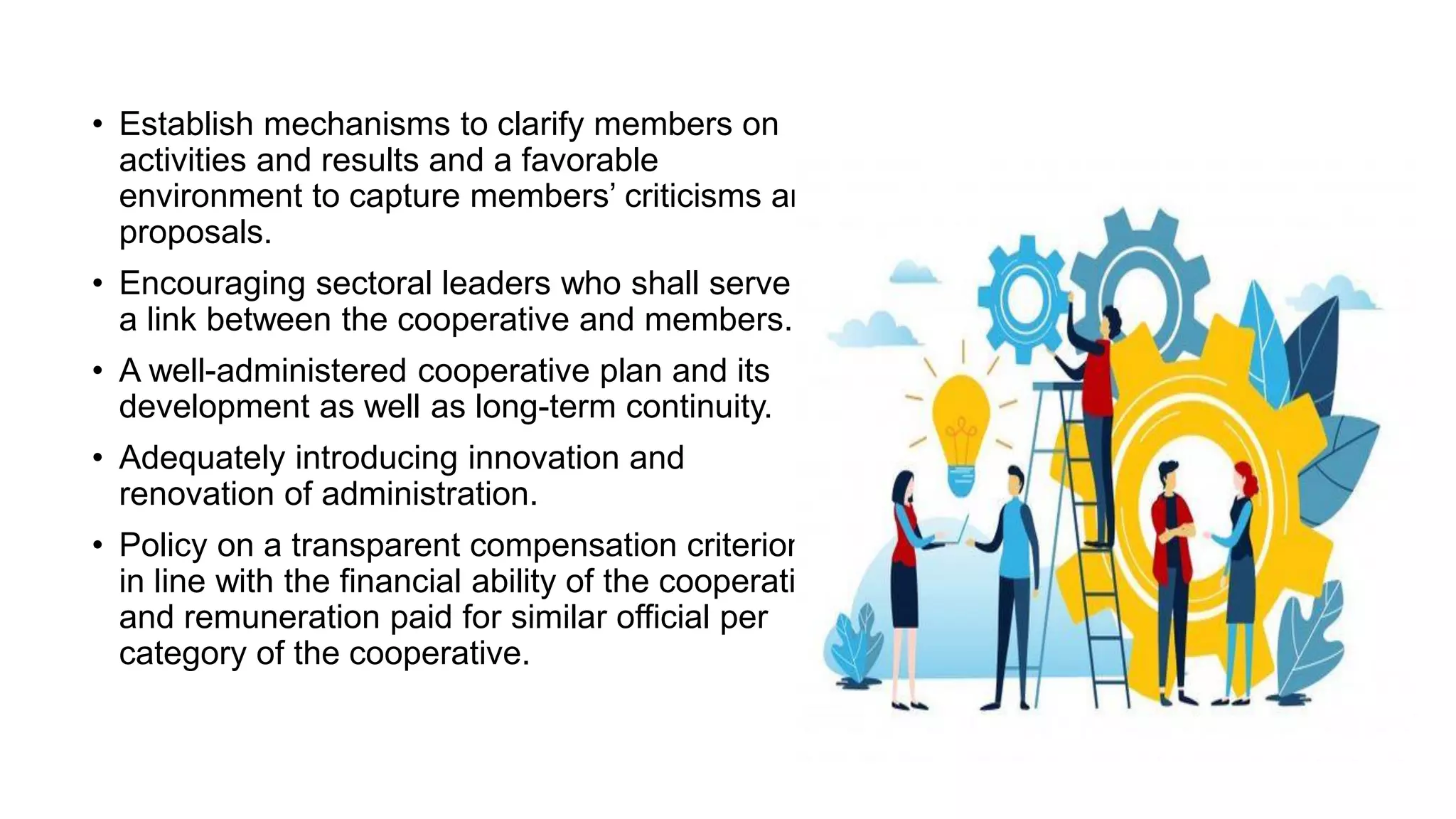 • Establish mechanisms to clarify members on
activities and results and a favorable
environment to capture members’ criticisms and
proposals.
• Encouraging sectoral leaders who shall serve as
a link between the cooperative and members.
• A well-administered cooperative plan and its
development as well as long-term continuity.
• Adequately introducing innovation and
renovation of administration.
• Policy on a transparent compensation criterion
in line with the financial ability of the cooperative
and remuneration paid for similar official per
category of the cooperative.
 