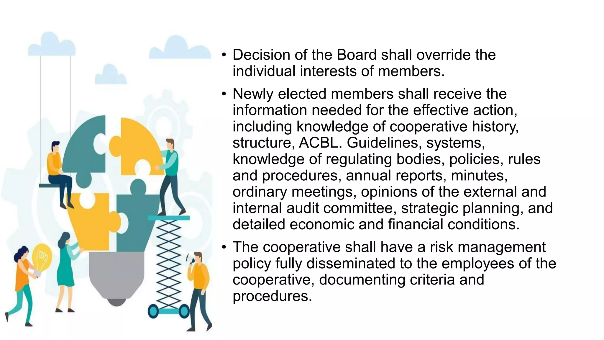 • Decision of the Board shall override the
individual interests of members.
• Newly elected members shall receive the
information needed for the effective action,
including knowledge of cooperative history,
structure, ACBL. Guidelines, systems,
knowledge of regulating bodies, policies, rules
and procedures, annual reports, minutes,
ordinary meetings, opinions of the external and
internal audit committee, strategic planning, and
detailed economic and financial conditions.
• The cooperative shall have a risk management
policy fully disseminated to the employees of the
cooperative, documenting criteria and
procedures.
 