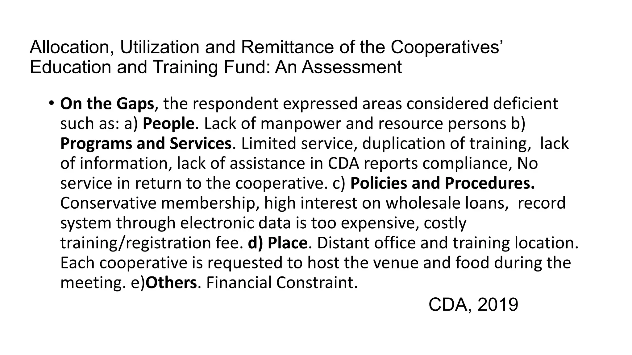 Allocation, Utilization and Remittance of the Cooperatives’
Education and Training Fund: An Assessment
• On the Gaps, the respondent expressed areas considered deficient
such as: a) People. Lack of manpower and resource persons b)
Programs and Services. Limited service, duplication of training, lack
of information, lack of assistance in CDA reports compliance, No
service in return to the cooperative. c) Policies and Procedures.
Conservative membership, high interest on wholesale loans, record
system through electronic data is too expensive, costly
training/registration fee. d) Place. Distant office and training location.
Each cooperative is requested to host the venue and food during the
meeting. e)Others. Financial Constraint.
CDA, 2019
 