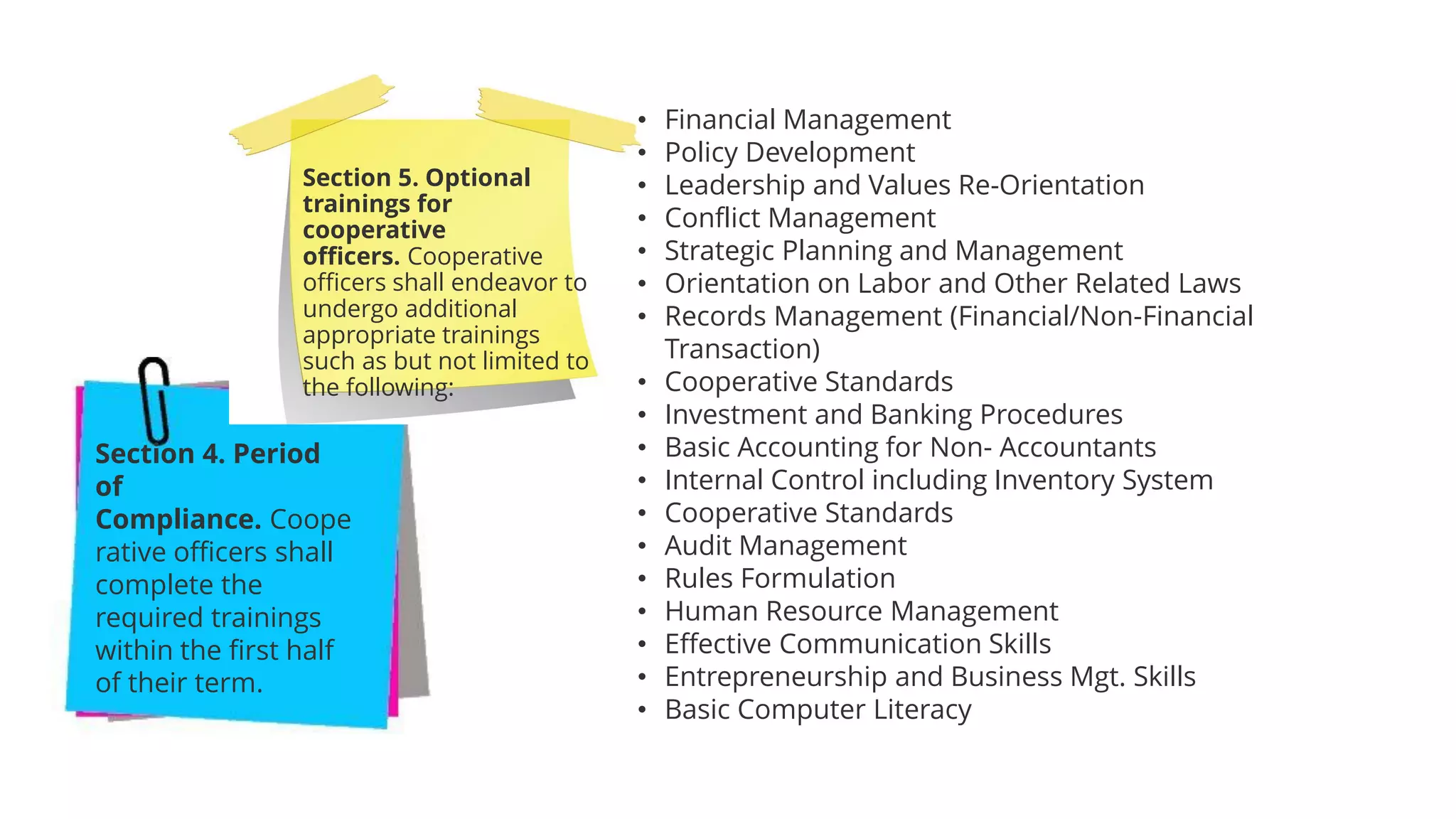 Section 4. Period
of
Compliance. Coope
rative officers shall
complete the
required trainings
within the first half
of their term.
Section 5. Optional
trainings for
cooperative
officers. Cooperative
officers shall endeavor to
undergo additional
appropriate trainings
such as but not limited to
the following:
• Financial Management
• Policy Development
• Leadership and Values Re-Orientation
• Conflict Management
• Strategic Planning and Management
• Orientation on Labor and Other Related Laws
• Records Management (Financial/Non-Financial
Transaction)
• Cooperative Standards
• Investment and Banking Procedures
• Basic Accounting for Non- Accountants
• Internal Control including Inventory System
• Cooperative Standards
• Audit Management
• Rules Formulation
• Human Resource Management
• Effective Communication Skills
• Entrepreneurship and Business Mgt. Skills
• Basic Computer Literacy
 