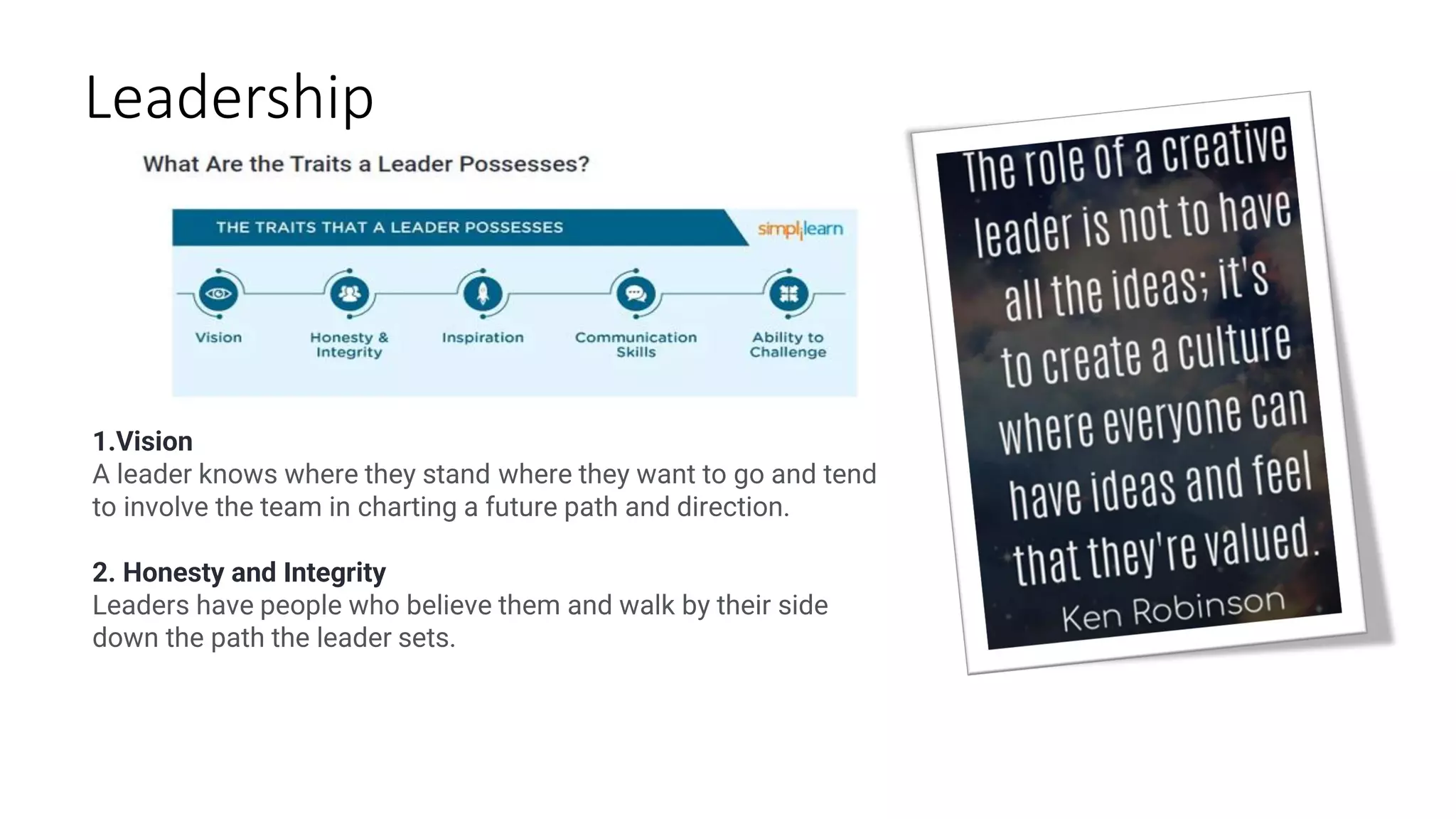 Leadership
1.Vision
A leader knows where they stand where they want to go and tend
to involve the team in charting a future path and direction.
2. Honesty and Integrity
Leaders have people who believe them and walk by their side
down the path the leader sets.
 