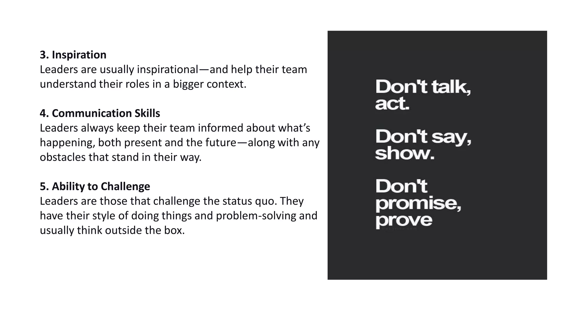3. Inspiration
Leaders are usually inspirational—and help their team
understand their roles in a bigger context.
4. Communication Skills
Leaders always keep their team informed about what’s
happening, both present and the future—along with any
obstacles that stand in their way.
5. Ability to Challenge
Leaders are those that challenge the status quo. They
have their style of doing things and problem-solving and
usually think outside the box.
 