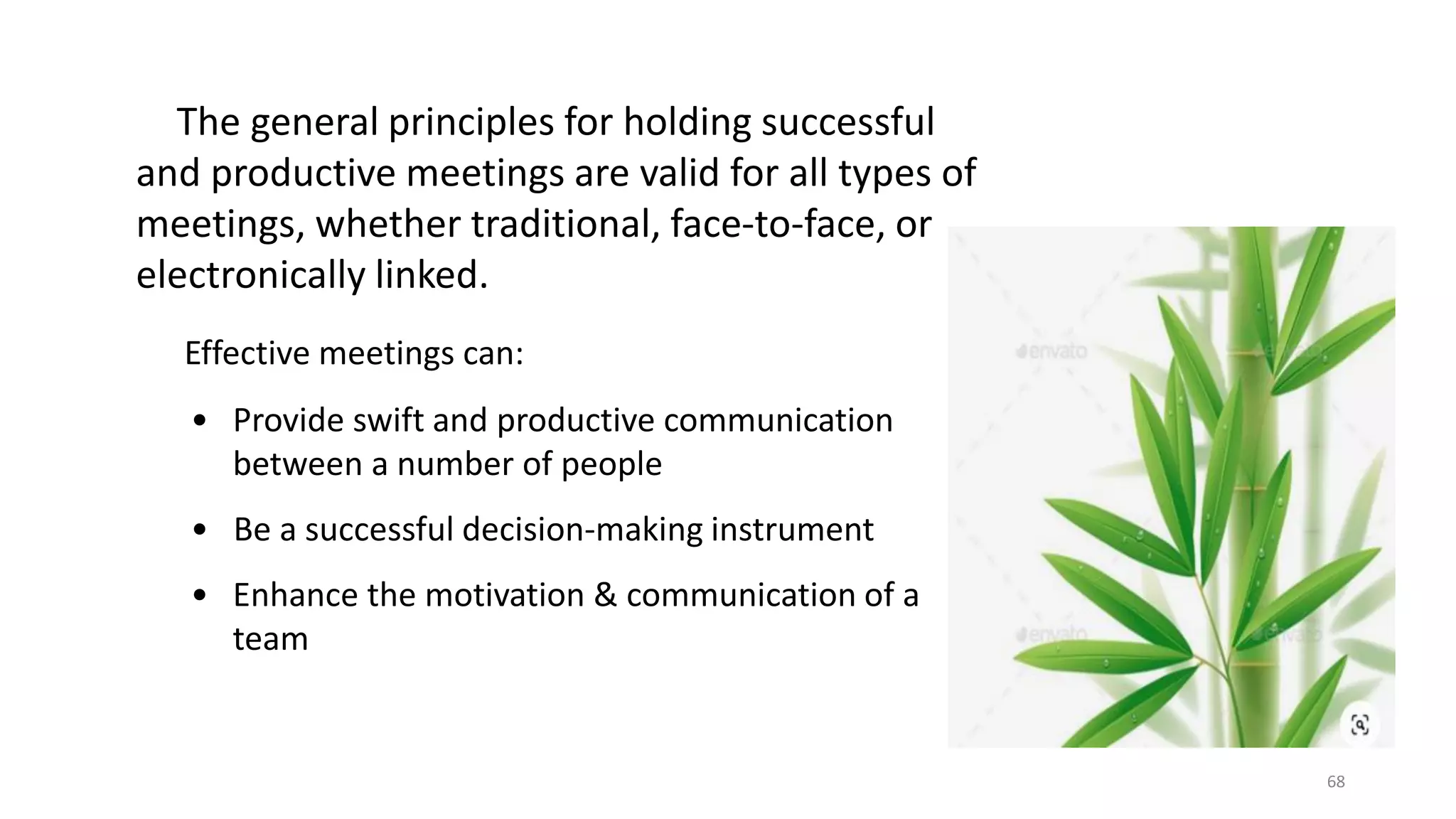 68
The general principles for holding successful
and productive meetings are valid for all types of
meetings, whether traditional, face-to-face, or
electronically linked.
Effective meetings can:
• Provide swift and productive communication
between a number of people
• Be a successful decision-making instrument
• Enhance the motivation & communication of a
team
 