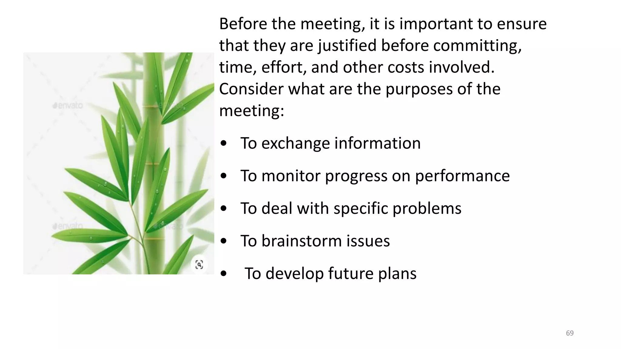 69
Before the meeting, it is important to ensure
that they are justified before committing,
time, effort, and other costs involved.
Consider what are the purposes of the
meeting:
• To exchange information
• To monitor progress on performance
• To deal with specific problems
• To brainstorm issues
• To develop future plans
 