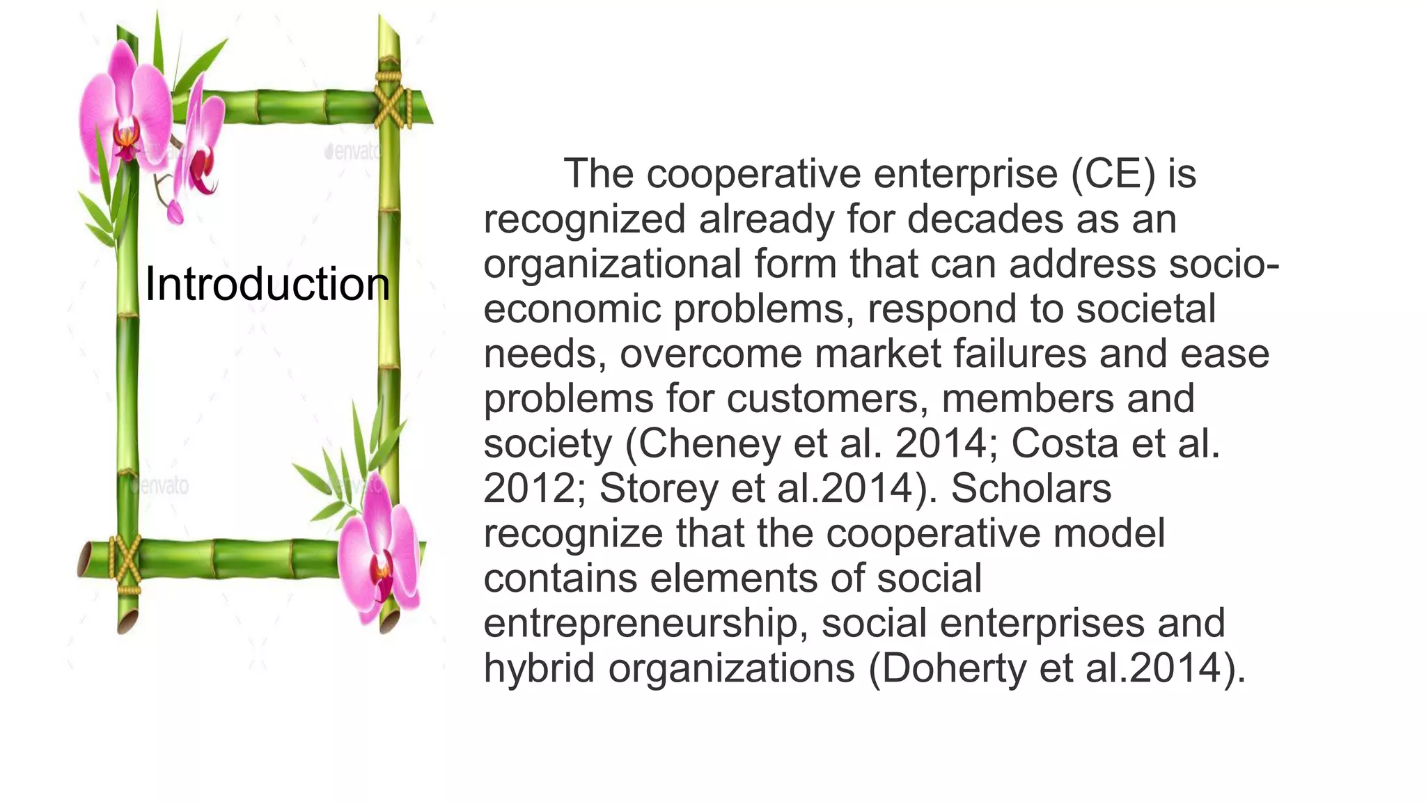 The cooperative enterprise (CE) is
recognized already for decades as an
organizational form that can address socio-
economic problems, respond to societal
needs, overcome market failures and ease
problems for customers, members and
society (Cheney et al. 2014; Costa et al.
2012; Storey et al.2014). Scholars
recognize that the cooperative model
contains elements of social
entrepreneurship, social enterprises and
hybrid organizations (Doherty et al.2014).
Introduction
 