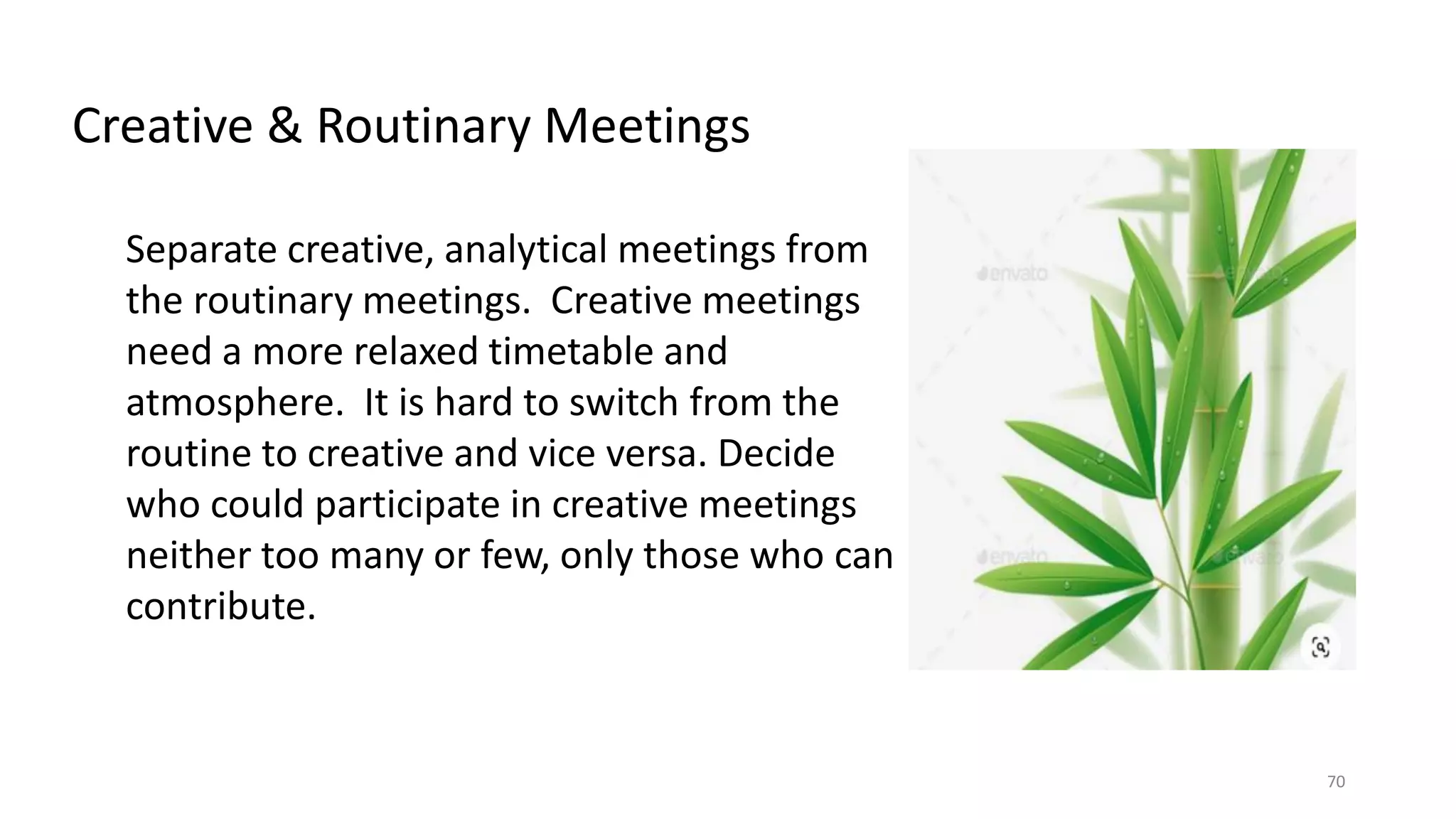 70
Separate creative, analytical meetings from
the routinary meetings. Creative meetings
need a more relaxed timetable and
atmosphere. It is hard to switch from the
routine to creative and vice versa. Decide
who could participate in creative meetings
neither too many or few, only those who can
contribute.
Creative & Routinary Meetings
 