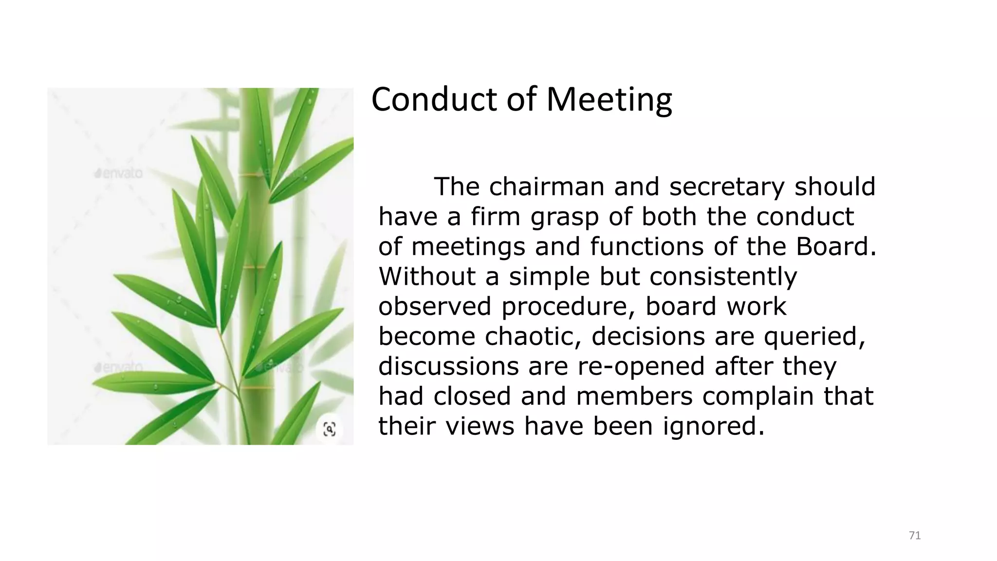 71
The chairman and secretary should
have a firm grasp of both the conduct
of meetings and functions of the Board.
Without a simple but consistently
observed procedure, board work
become chaotic, decisions are queried,
discussions are re-opened after they
had closed and members complain that
their views have been ignored.
Conduct of Meeting
 