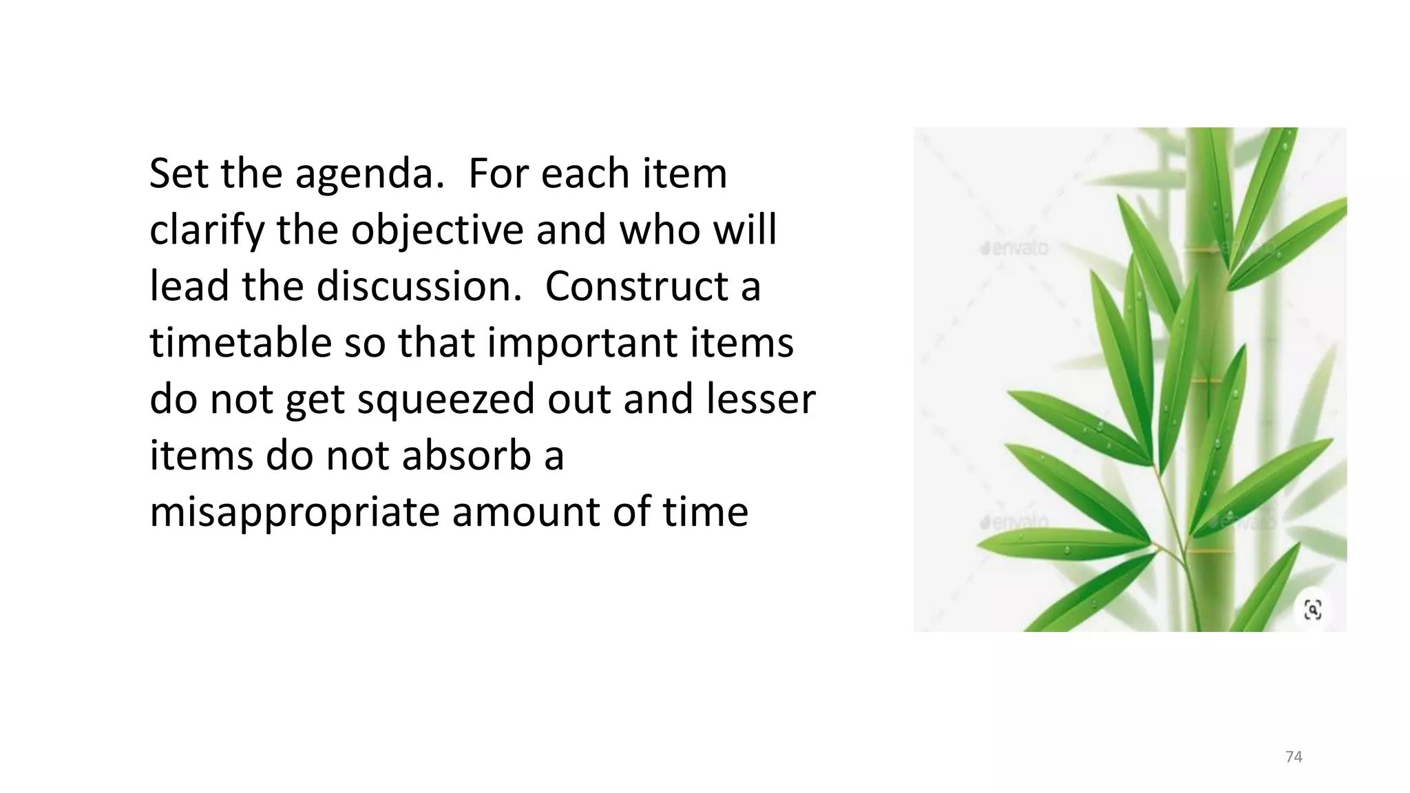 74
Set the agenda. For each item
clarify the objective and who will
lead the discussion. Construct a
timetable so that important items
do not get squeezed out and lesser
items do not absorb a
misappropriate amount of time
 
