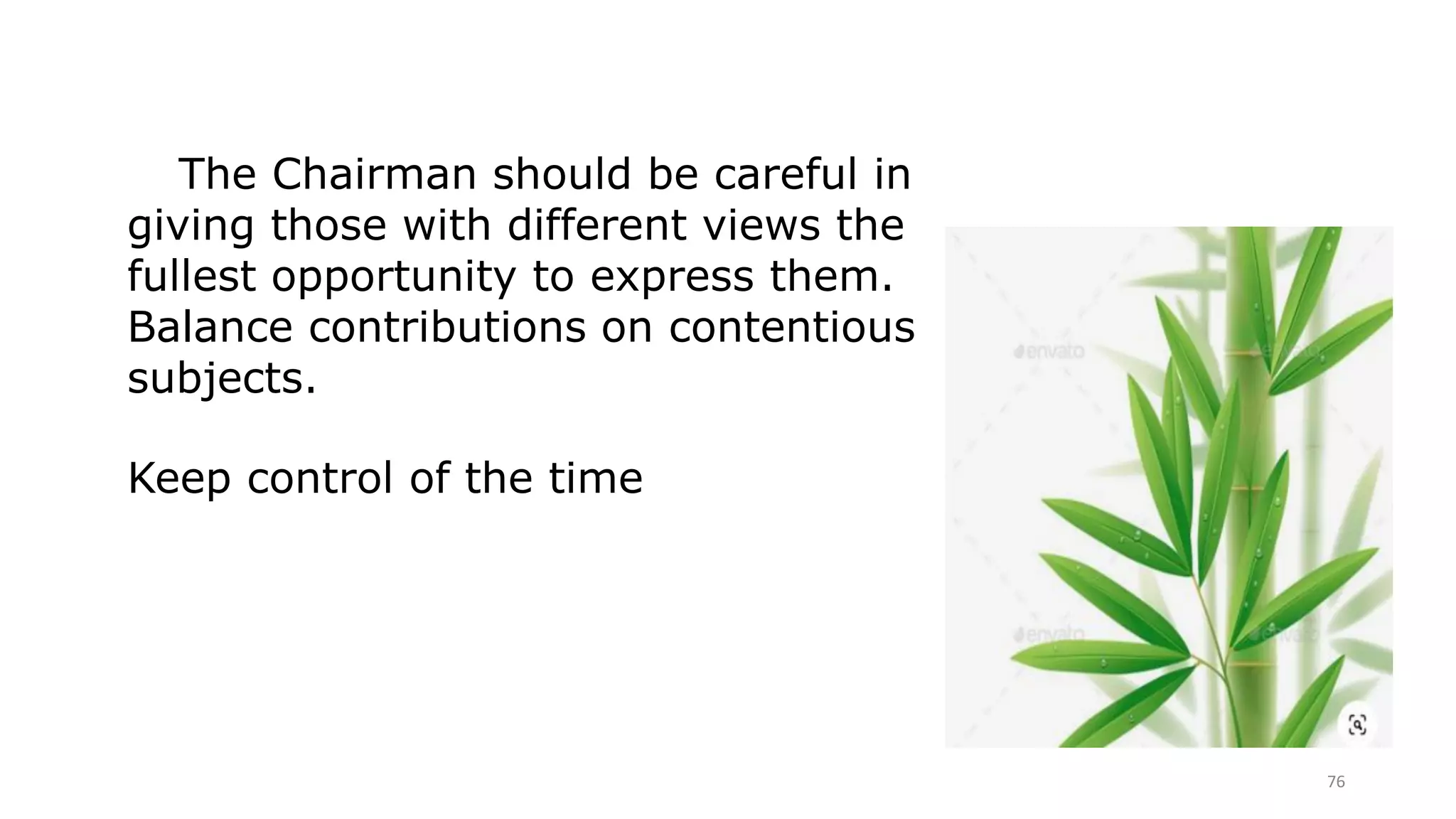 76
The Chairman should be careful in
giving those with different views the
fullest opportunity to express them.
Balance contributions on contentious
subjects.
Keep control of the time
 