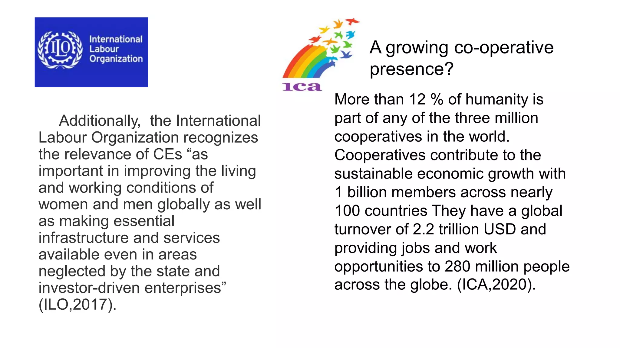 Additionally, the International
Labour Organization recognizes
the relevance of CEs “as
important in improving the living
and working conditions of
women and men globally as well
as making essential
infrastructure and services
available even in areas
neglected by the state and
investor-driven enterprises”
(ILO,2017).
More than 12 % of humanity is
part of any of the three million
cooperatives in the world.
Cooperatives contribute to the
sustainable economic growth with
1 billion members across nearly
100 countries They have a global
turnover of 2.2 trillion USD and
providing jobs and work
opportunities to 280 million people
across the globe. (ICA,2020).
A growing co-operative
presence?
 