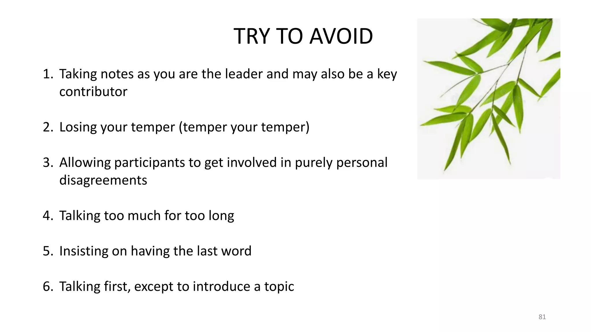 81
TRY TO AVOID
1. Taking notes as you are the leader and may also be a key
contributor
2. Losing your temper (temper your temper)
3. Allowing participants to get involved in purely personal
disagreements
4. Talking too much for too long
5. Insisting on having the last word
6. Talking first, except to introduce a topic
 