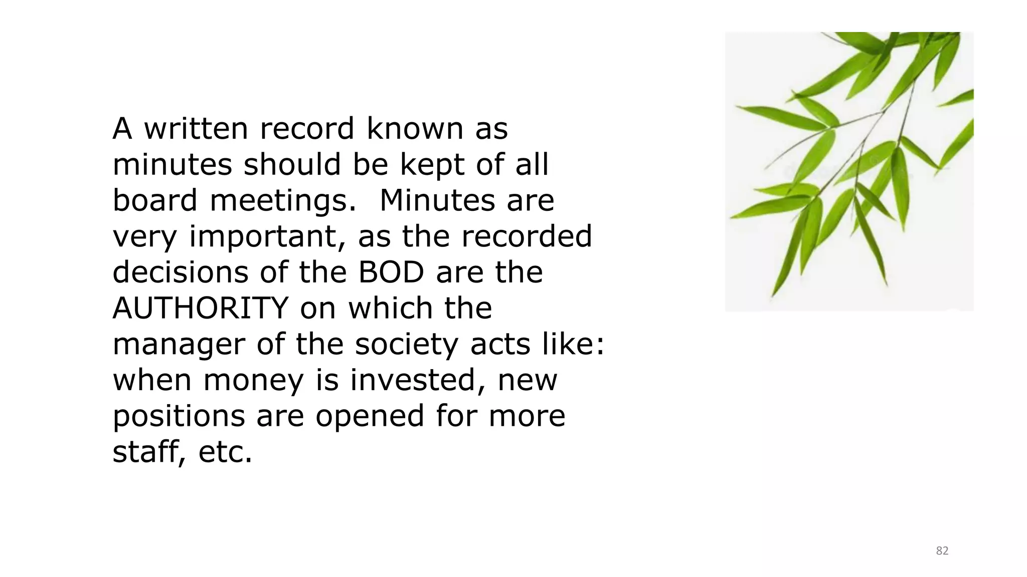 82
A written record known as
minutes should be kept of all
board meetings. Minutes are
very important, as the recorded
decisions of the BOD are the
AUTHORITY on which the
manager of the society acts like:
when money is invested, new
positions are opened for more
staff, etc.
 