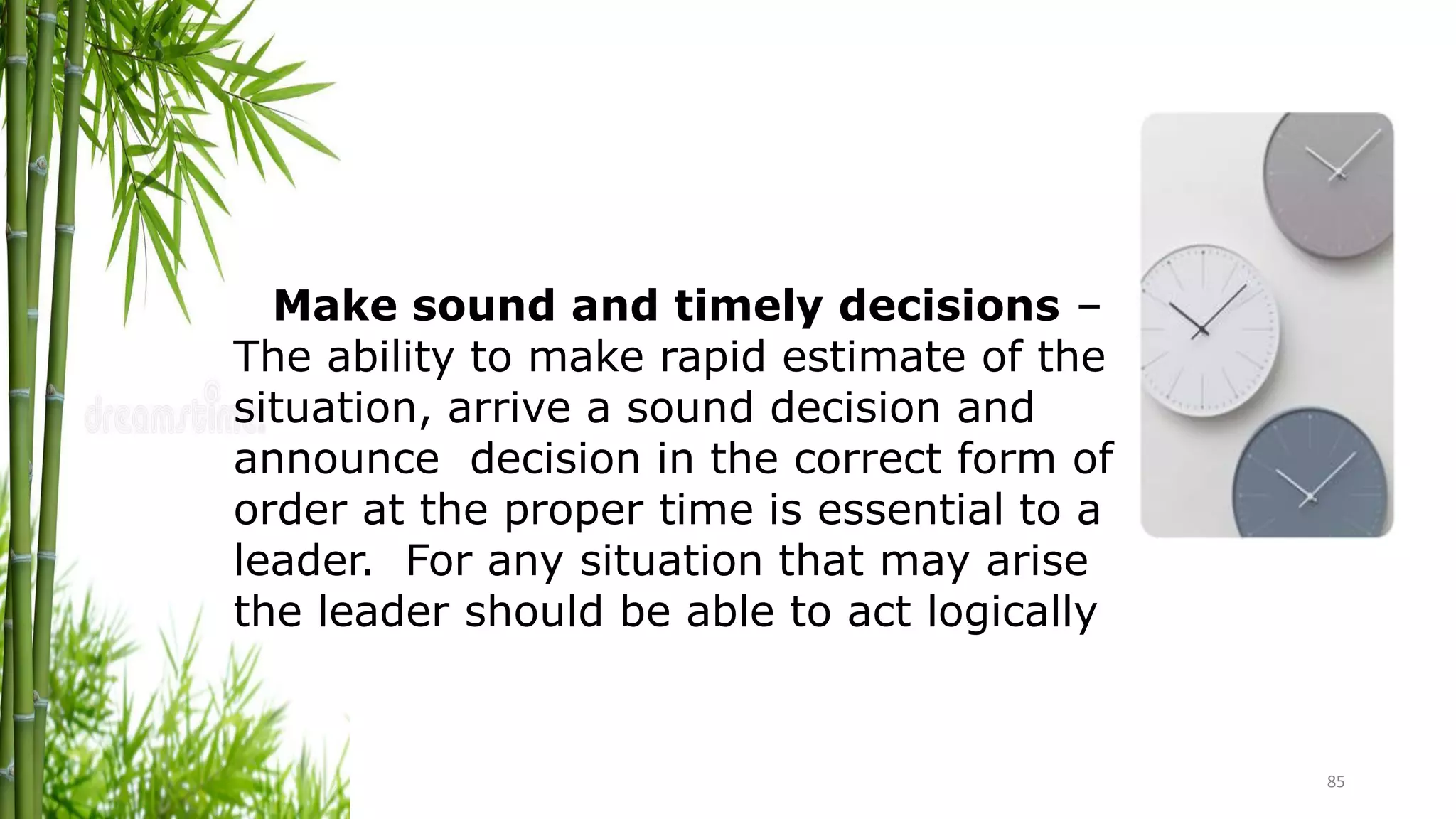 85
Make sound and timely decisions –
The ability to make rapid estimate of the
situation, arrive a sound decision and
announce decision in the correct form of
order at the proper time is essential to a
leader. For any situation that may arise
the leader should be able to act logically
 