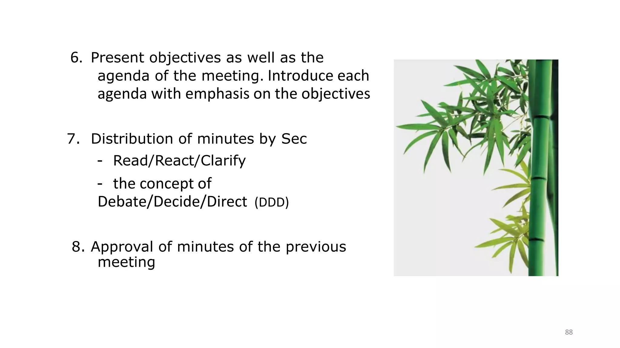 88
6. Present objectives as well as the
agenda of the meeting. Introduce each
agenda with emphasis on the objectives
7. Distribution of minutes by Sec
- Read/React/Clarify
- the concept of
Debate/Decide/Direct (DDD)
8. Approval of minutes of the previous
meeting
 