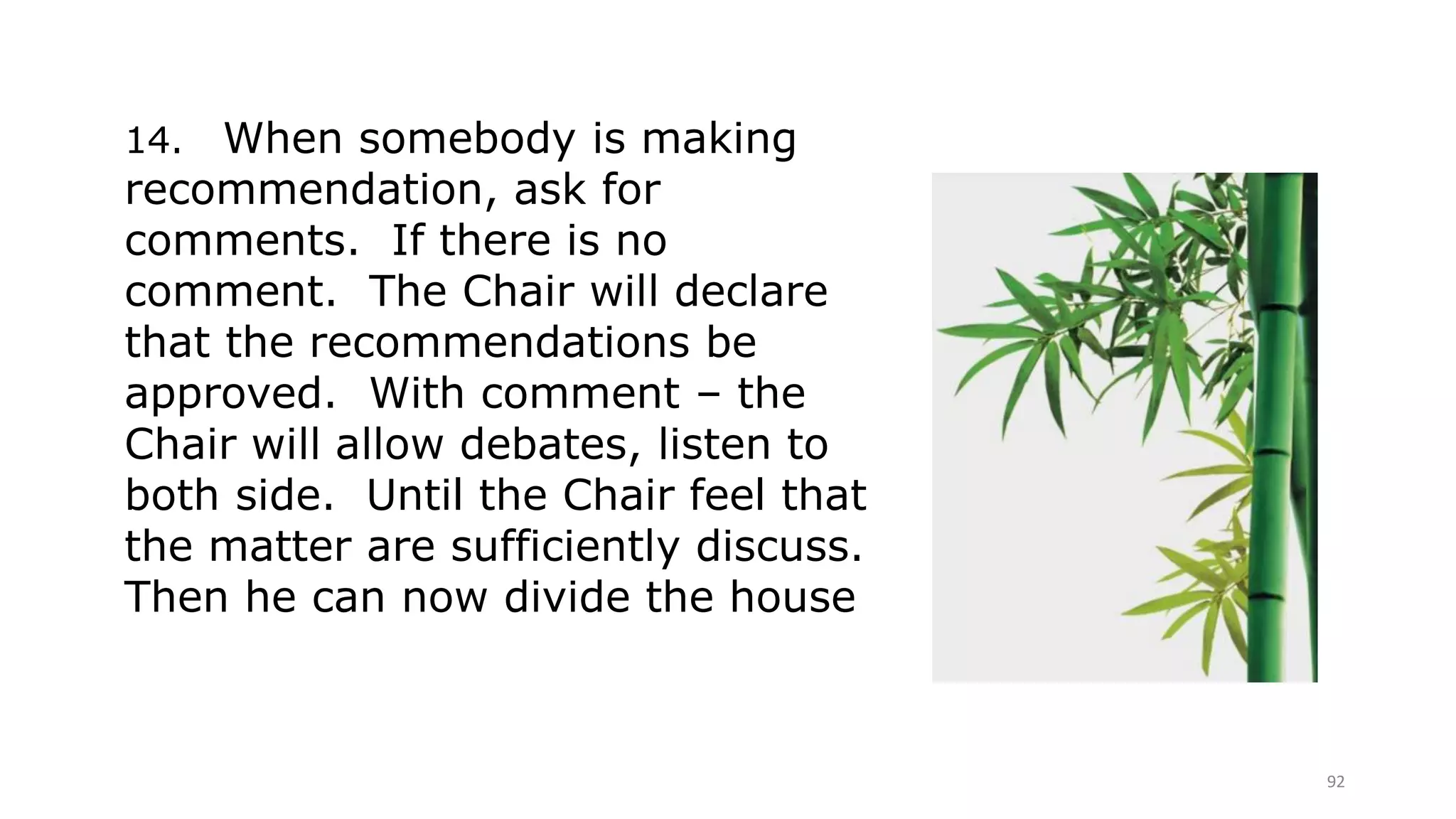92
14. When somebody is making
recommendation, ask for
comments. If there is no
comment. The Chair will declare
that the recommendations be
approved. With comment – the
Chair will allow debates, listen to
both side. Until the Chair feel that
the matter are sufficiently discuss.
Then he can now divide the house
 
