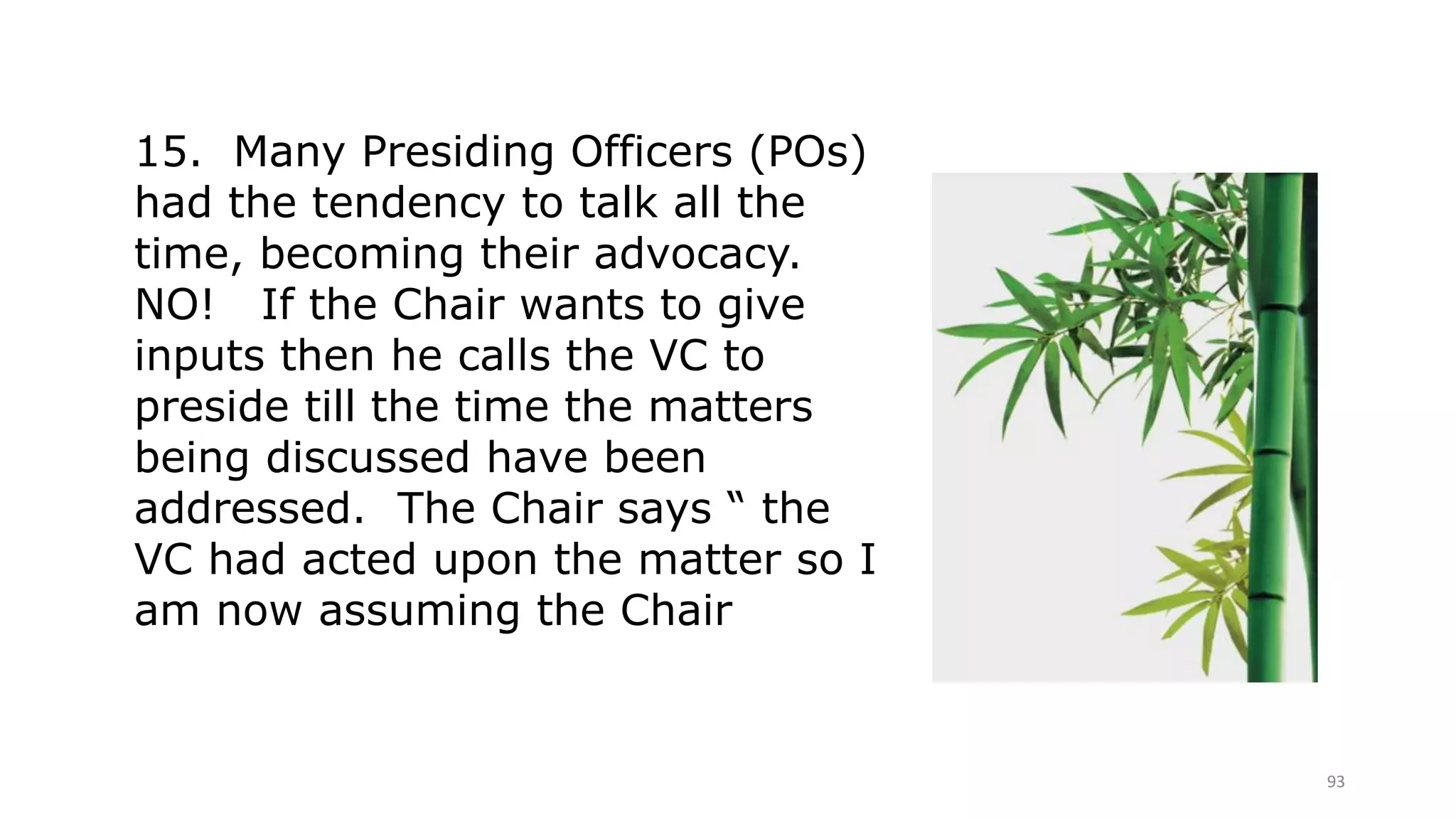 93
15. Many Presiding Officers (POs)
had the tendency to talk all the
time, becoming their advocacy.
NO! If the Chair wants to give
inputs then he calls the VC to
preside till the time the matters
being discussed have been
addressed. The Chair says “ the
VC had acted upon the matter so I
am now assuming the Chair
 