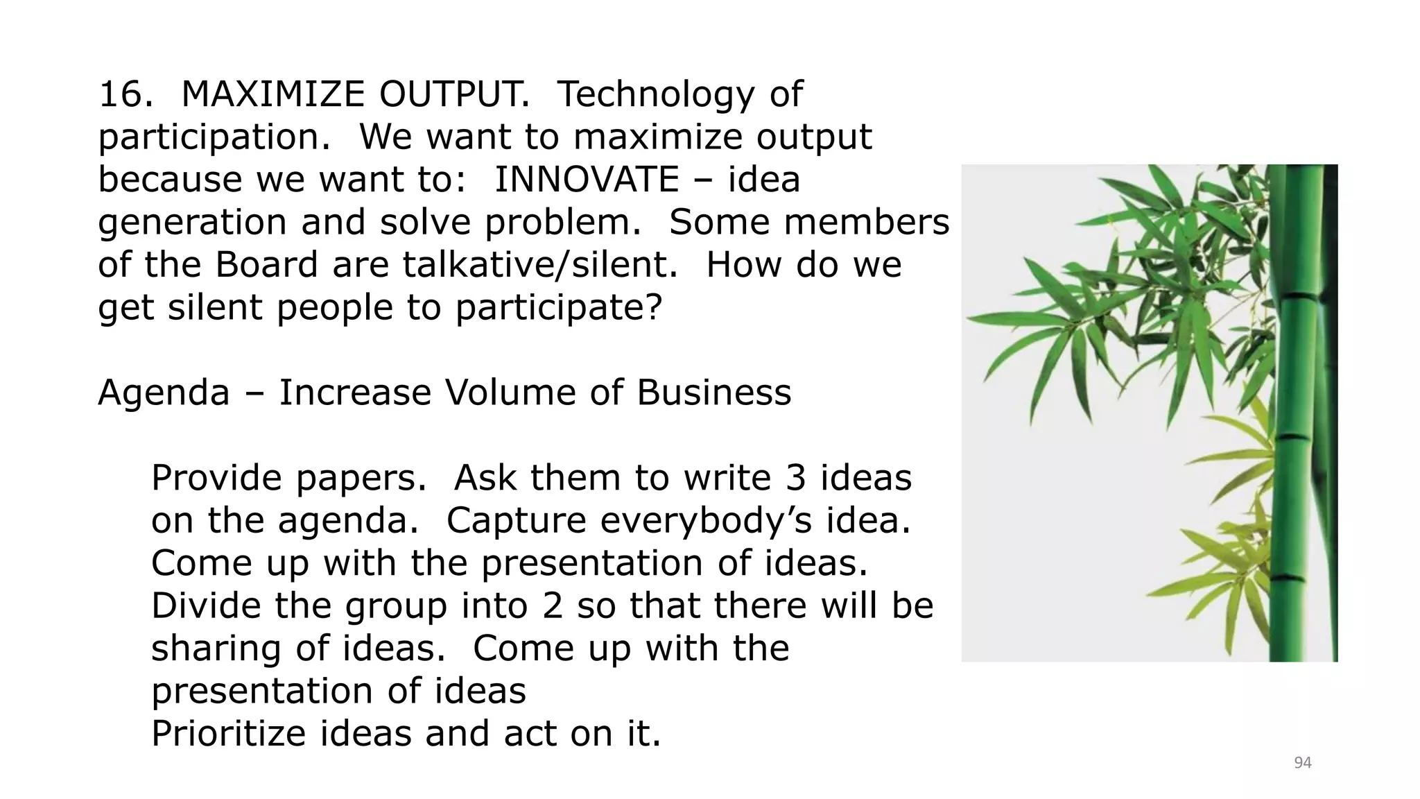 94
16. MAXIMIZE OUTPUT. Technology of
participation. We want to maximize output
because we want to: INNOVATE – idea
generation and solve problem. Some members
of the Board are talkative/silent. How do we
get silent people to participate?
Agenda – Increase Volume of Business
Provide papers. Ask them to write 3 ideas
on the agenda. Capture everybody’s idea.
Come up with the presentation of ideas.
Divide the group into 2 so that there will be
sharing of ideas. Come up with the
presentation of ideas
Prioritize ideas and act on it.
 