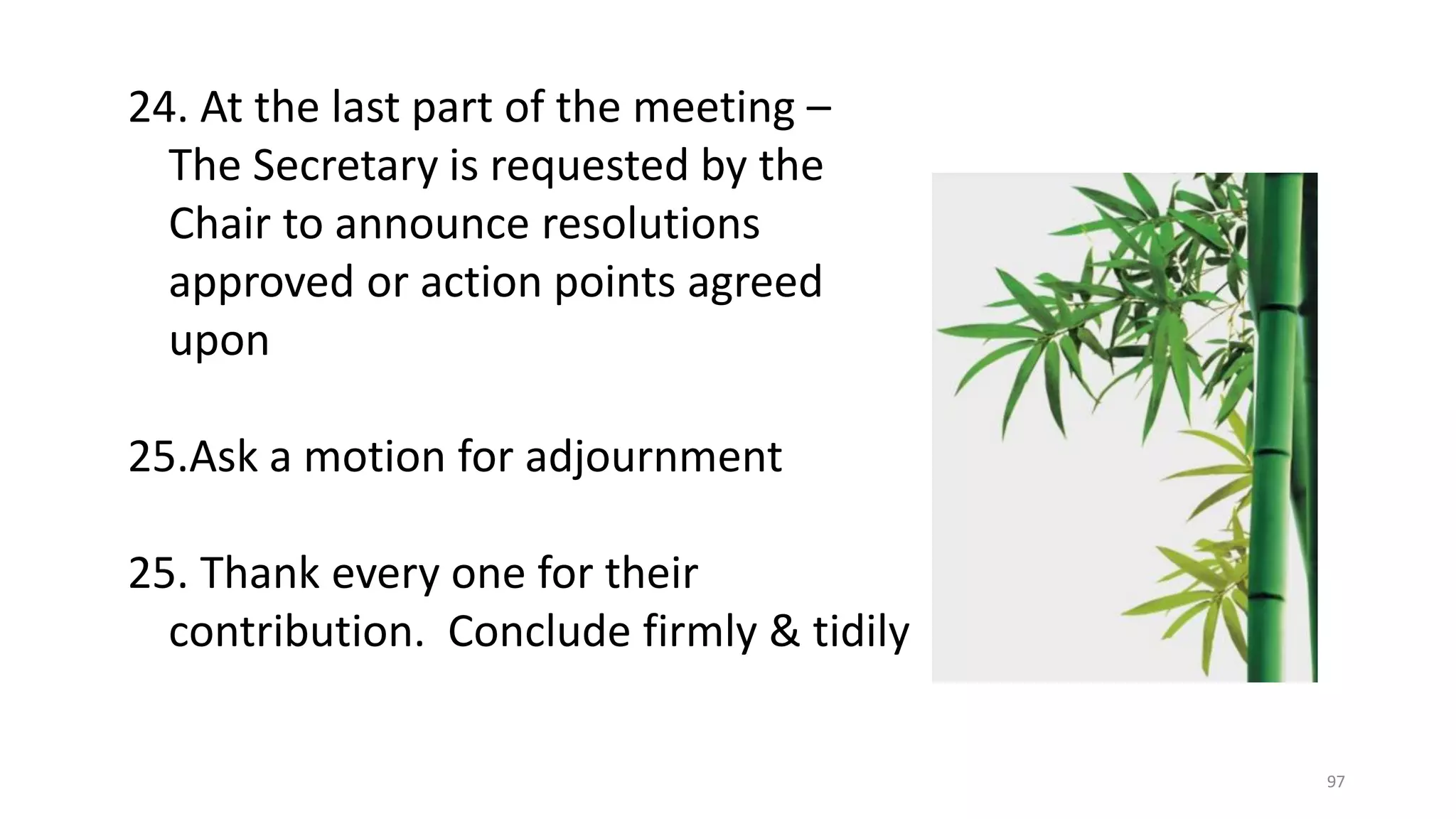 97
24. At the last part of the meeting –
The Secretary is requested by the
Chair to announce resolutions
approved or action points agreed
upon
25.Ask a motion for adjournment
25. Thank every one for their
contribution. Conclude firmly & tidily
 