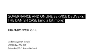 PUBLIC POLICY:
IFIB-eGOV-ePART 2016
Morten Meyerhoff Nielsen
UNU-EGOV / TTU-RNS
Guimarães (PT), 5 September 2016
GOVERNANCE AND ONLINE SERVICE DELIVERY:
THE DANISH CASE (and a bit more)
 