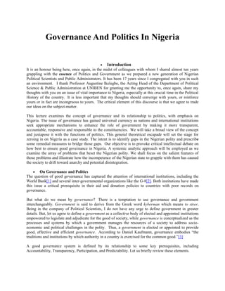 Governance And Politics In Nigeria
Introduction
It is an honour being here, once again, in the midst of colleagues with whom I shared almost ten years
grappling with the essence of Politics and Government as we prepared a new generation of Nigerian
Political Scientists and Public Administrators. It has been 17 years since I congregated with you in such
an environment. I thank Professor Augustine Ikelegbe, the Acting Head of the Department of Political
Science & Public Administration at UNIBEN for granting me the opportunity to, once again, share my
thoughts with you on an issue of vital importance to Nigeria, especially at this crucial time in the Political
History of the country. It is less important that my thoughts should converge with yours, or reinforce
yours or in fact are incongruous to yours. The critical element of this discourse is that we agree to trade
our ideas on the subject-matter.
This lecture examines the concept of governance and its relationship to politics, with emphasis on
Nigeria. The issue of governance has gained universal currency as nations and international institutions
seek appropriate mechanisms to enhance the role of government by making it more transparent,
accountable, responsive and responsible to the constituencies. We will take a broad view of the concept
and juxtapose it with the functions of politics. This general theoretical escapade will set the stage for
zeroing in on Nigeria as a case study. The intent is to identify gaps in the Nigerian polity and prescribe
some remedial measures to bridge those gaps. Our objective is to provoke critical intellectual debate on
how best to ensure good governance in Nigeria. A systemic analytic approach will be employed as we
examine the array of problems that beset the Nigerian polity. We shall focus on the salient features of
those problems and illustrate how the incompetence of the Nigerian state to grapple with them has caused
the society to drift toward anarchy and potential disintegration.
On Governance and Politics
The question of good governance has captured the attention of international institutions, including the
World Bank[1] and several inter-governmental organizations like the G-8[2]. Both institutions have made
this issue a critical prerequisite in their aid and donation policies to countries with poor records on
governance.
But what do we mean by governance? There is a temptation to use governance and government
interchangeably. Government is said to derive from the Greek word kyberman which means to steer.
Being in the company of Political Scientists, I do not have any urge to define government in greater
details. But, let us agree to define a government as a collective body of elected and appointed institutions
empowered to legislate and adjudicate for the good of society, while governance is conceptualized as the
processes and systems by which a government manages the resources of a society to address socioeconomic and political challenges in the polity. Thus, a government is elected or appointed to provide
good, effective and efficient governance. According to Daniel Kaufmann, governance embodies “the
traditions and institutions by which authority in a country is exercised for the common good.”[3]
A good governance system is defined by its relationship to some key prerequisites, including
Accountability, Transparency, Participation, and Predictability. Let us briefly review these elements.

 