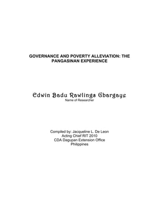 GOVERNANCE AND POVERTY ALLEVIATION: THE
       PANGASINAN EXPERIENCE




 Edwin Badu Rawlings Gbargaye
                Name of Researcher




        Compiled by: Jacqueline L. De Leon
              Acting Chief RIT 2010
          CDA Dagupan Extension Office
                   Philippines
 