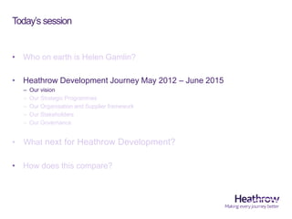 Today’s session
• Who on earth is Helen Gamlin?
• Heathrow Development Journey May 2012 – June 2015
– Our vision
– Our Str...