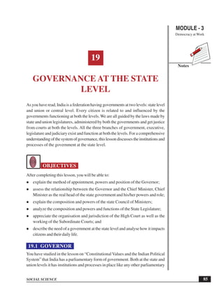 MODULE - 3
Democracy at Work
85
Governance at the State Level
SOCIAL SCIENCE
Notes
19
GOVERNANCE AT THE STATE
LEVEL
As you have read, India is a federation having governments at two levels: state level
and union or central level. Every citizen is related to and influenced by the
governments functioning at both the levels. We are all guided by the laws made by
state and union legislatures, administered by both the governments and get justice
from courts at both the levels. All the three branches of government, executive,
legislature and judiciary exist and function at both the levels. For a comprehensive
understanding of the system of governance, this lesson discusses the institutions and
processes of the government at the state level.
OBJECTIVES
After completing this lesson, you will be able to:
explain the method of appointment, powers and position of the Governor;
assess the relationship between the Governor and the Chief Minister, Chief
Minister as the real head of the state government and his/her powers and role;
explain the composition and powers of the state Council of Ministers;
analyze the composition and powers and functions of the State Legislature;
appreciate the organisation and jurisdiction of the High Court as well as the
working of the Subordinate Courts; and
describe the need of a government at the state level and analyse how it impacts
citizens and their daily life.
19.1 GOVERNOR
You have studied in the lesson on “Constitutional Values and the Indian Political
System” that India has a parliamentary form of government. Both at the state and
union levels it has institutions and processes in place like any other parliamentary
 
